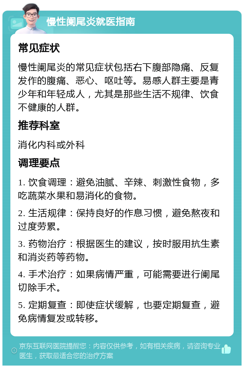 慢性阑尾炎就医指南 常见症状 慢性阑尾炎的常见症状包括右下腹部隐痛、反复发作的腹痛、恶心、呕吐等。易感人群主要是青少年和年轻成人，尤其是那些生活不规律、饮食不健康的人群。 推荐科室 消化内科或外科 调理要点 1. 饮食调理：避免油腻、辛辣、刺激性食物，多吃蔬菜水果和易消化的食物。 2. 生活规律：保持良好的作息习惯，避免熬夜和过度劳累。 3. 药物治疗：根据医生的建议，按时服用抗生素和消炎药等药物。 4. 手术治疗：如果病情严重，可能需要进行阑尾切除手术。 5. 定期复查：即使症状缓解，也要定期复查，避免病情复发或转移。