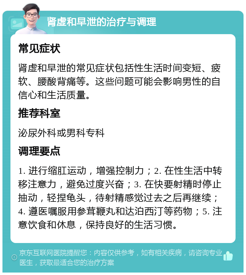 肾虚和早泄的治疗与调理 常见症状 肾虚和早泄的常见症状包括性生活时间变短、疲软、腰酸背痛等。这些问题可能会影响男性的自信心和生活质量。 推荐科室 泌尿外科或男科专科 调理要点 1. 进行缩肛运动，增强控制力；2. 在性生活中转移注意力，避免过度兴奋；3. 在快要射精时停止抽动，轻捏龟头，待射精感觉过去之后再继续；4. 遵医嘱服用参茸鞭丸和达泊西汀等药物；5. 注意饮食和休息，保持良好的生活习惯。