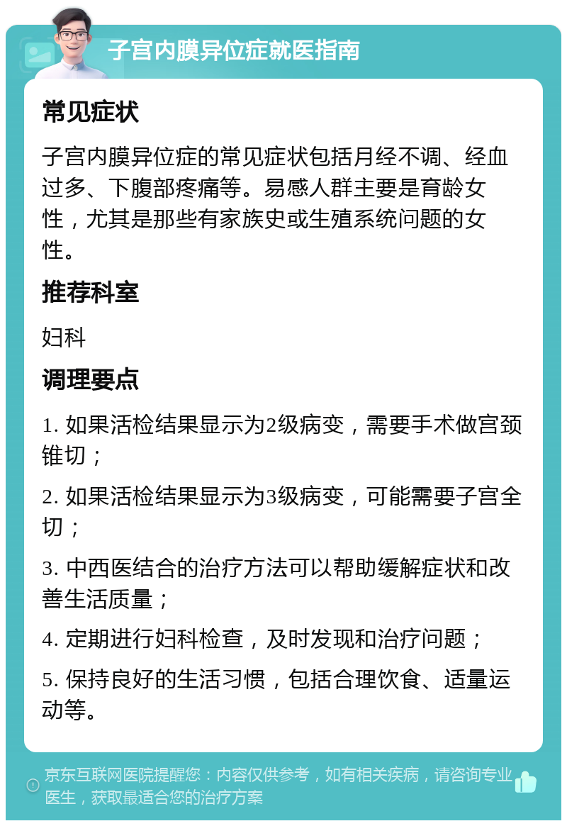 子宫内膜异位症就医指南 常见症状 子宫内膜异位症的常见症状包括月经不调、经血过多、下腹部疼痛等。易感人群主要是育龄女性，尤其是那些有家族史或生殖系统问题的女性。 推荐科室 妇科 调理要点 1. 如果活检结果显示为2级病变，需要手术做宫颈锥切； 2. 如果活检结果显示为3级病变，可能需要子宫全切； 3. 中西医结合的治疗方法可以帮助缓解症状和改善生活质量； 4. 定期进行妇科检查，及时发现和治疗问题； 5. 保持良好的生活习惯，包括合理饮食、适量运动等。