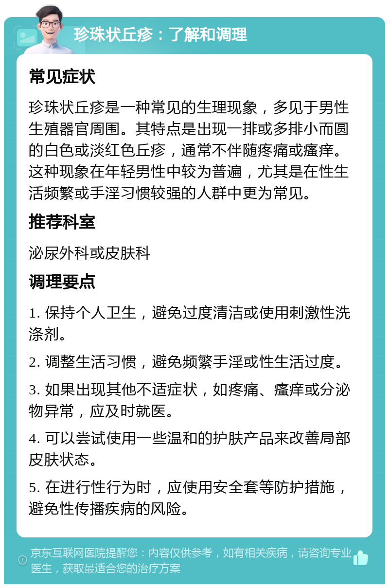 珍珠状丘疹：了解和调理 常见症状 珍珠状丘疹是一种常见的生理现象，多见于男性生殖器官周围。其特点是出现一排或多排小而圆的白色或淡红色丘疹，通常不伴随疼痛或瘙痒。这种现象在年轻男性中较为普遍，尤其是在性生活频繁或手淫习惯较强的人群中更为常见。 推荐科室 泌尿外科或皮肤科 调理要点 1. 保持个人卫生，避免过度清洁或使用刺激性洗涤剂。 2. 调整生活习惯，避免频繁手淫或性生活过度。 3. 如果出现其他不适症状，如疼痛、瘙痒或分泌物异常，应及时就医。 4. 可以尝试使用一些温和的护肤产品来改善局部皮肤状态。 5. 在进行性行为时，应使用安全套等防护措施，避免性传播疾病的风险。