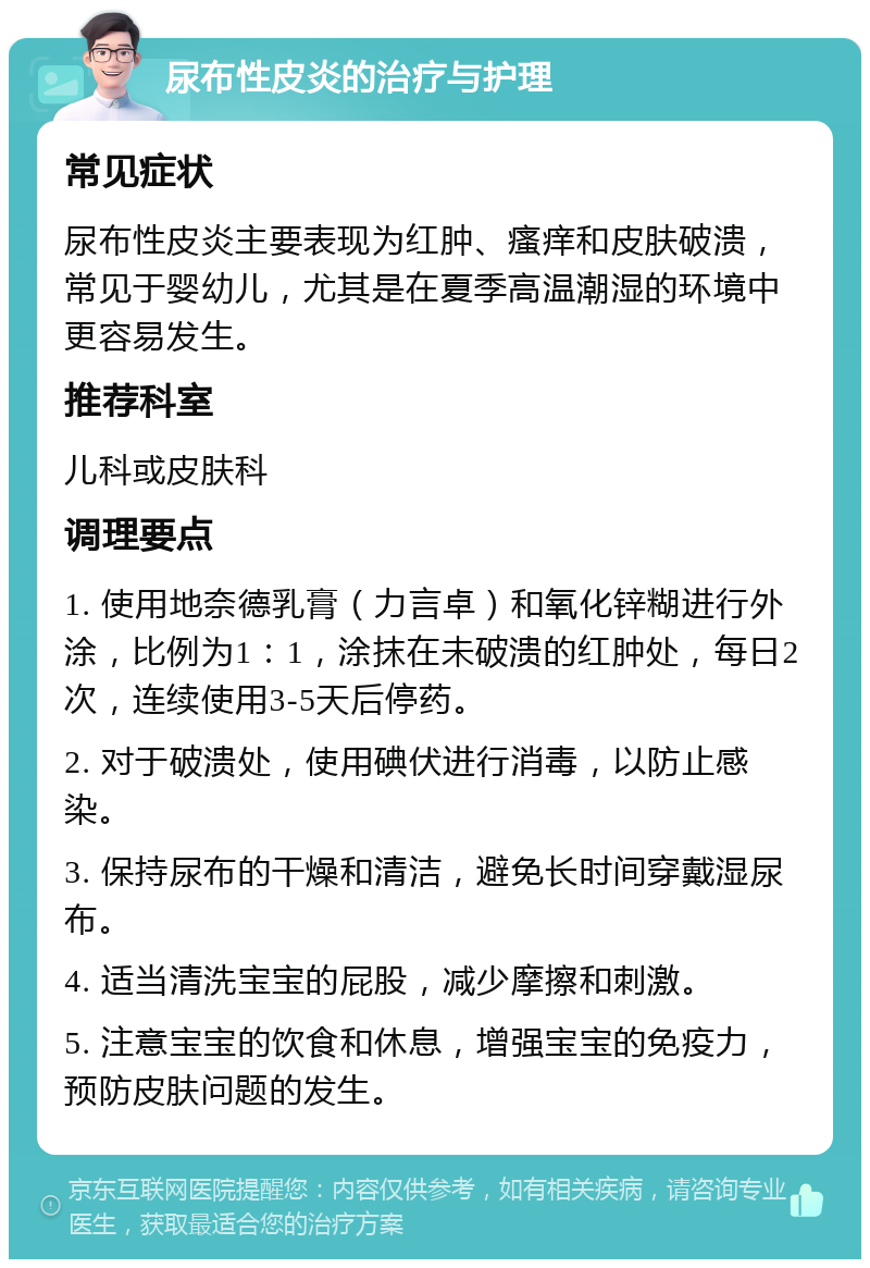 尿布性皮炎的治疗与护理 常见症状 尿布性皮炎主要表现为红肿、瘙痒和皮肤破溃，常见于婴幼儿，尤其是在夏季高温潮湿的环境中更容易发生。 推荐科室 儿科或皮肤科 调理要点 1. 使用地奈德乳膏（力言卓）和氧化锌糊进行外涂，比例为1：1，涂抹在未破溃的红肿处，每日2次，连续使用3-5天后停药。 2. 对于破溃处，使用碘伏进行消毒，以防止感染。 3. 保持尿布的干燥和清洁，避免长时间穿戴湿尿布。 4. 适当清洗宝宝的屁股，减少摩擦和刺激。 5. 注意宝宝的饮食和休息，增强宝宝的免疫力，预防皮肤问题的发生。