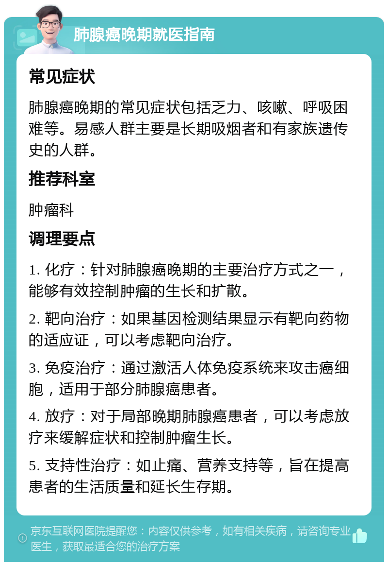 肺腺癌晚期就医指南 常见症状 肺腺癌晚期的常见症状包括乏力、咳嗽、呼吸困难等。易感人群主要是长期吸烟者和有家族遗传史的人群。 推荐科室 肿瘤科 调理要点 1. 化疗：针对肺腺癌晚期的主要治疗方式之一，能够有效控制肿瘤的生长和扩散。 2. 靶向治疗：如果基因检测结果显示有靶向药物的适应证，可以考虑靶向治疗。 3. 免疫治疗：通过激活人体免疫系统来攻击癌细胞，适用于部分肺腺癌患者。 4. 放疗：对于局部晚期肺腺癌患者，可以考虑放疗来缓解症状和控制肿瘤生长。 5. 支持性治疗：如止痛、营养支持等，旨在提高患者的生活质量和延长生存期。