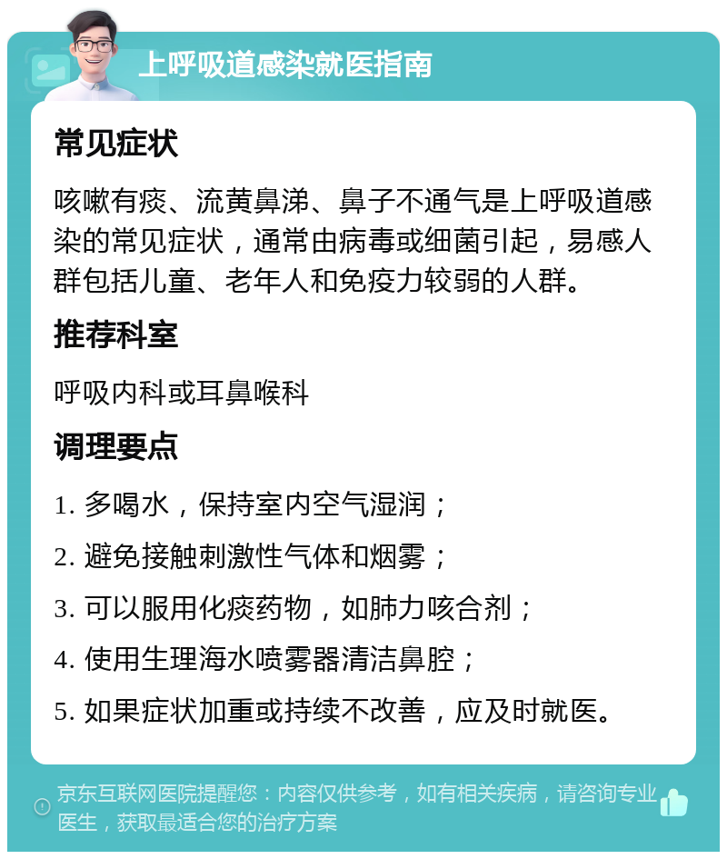 上呼吸道感染就医指南 常见症状 咳嗽有痰、流黄鼻涕、鼻子不通气是上呼吸道感染的常见症状，通常由病毒或细菌引起，易感人群包括儿童、老年人和免疫力较弱的人群。 推荐科室 呼吸内科或耳鼻喉科 调理要点 1. 多喝水，保持室内空气湿润； 2. 避免接触刺激性气体和烟雾； 3. 可以服用化痰药物，如肺力咳合剂； 4. 使用生理海水喷雾器清洁鼻腔； 5. 如果症状加重或持续不改善，应及时就医。