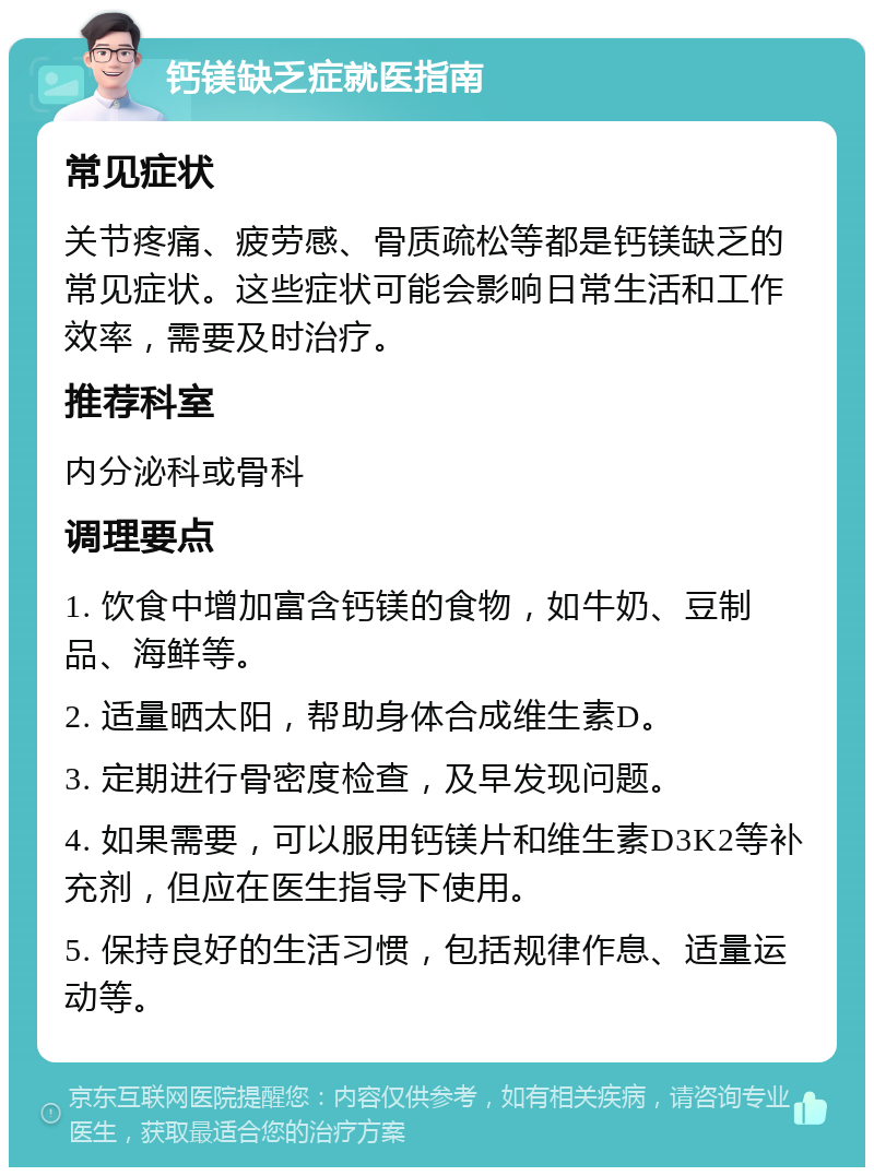 钙镁缺乏症就医指南 常见症状 关节疼痛、疲劳感、骨质疏松等都是钙镁缺乏的常见症状。这些症状可能会影响日常生活和工作效率，需要及时治疗。 推荐科室 内分泌科或骨科 调理要点 1. 饮食中增加富含钙镁的食物，如牛奶、豆制品、海鲜等。 2. 适量晒太阳，帮助身体合成维生素D。 3. 定期进行骨密度检查，及早发现问题。 4. 如果需要，可以服用钙镁片和维生素D3K2等补充剂，但应在医生指导下使用。 5. 保持良好的生活习惯，包括规律作息、适量运动等。