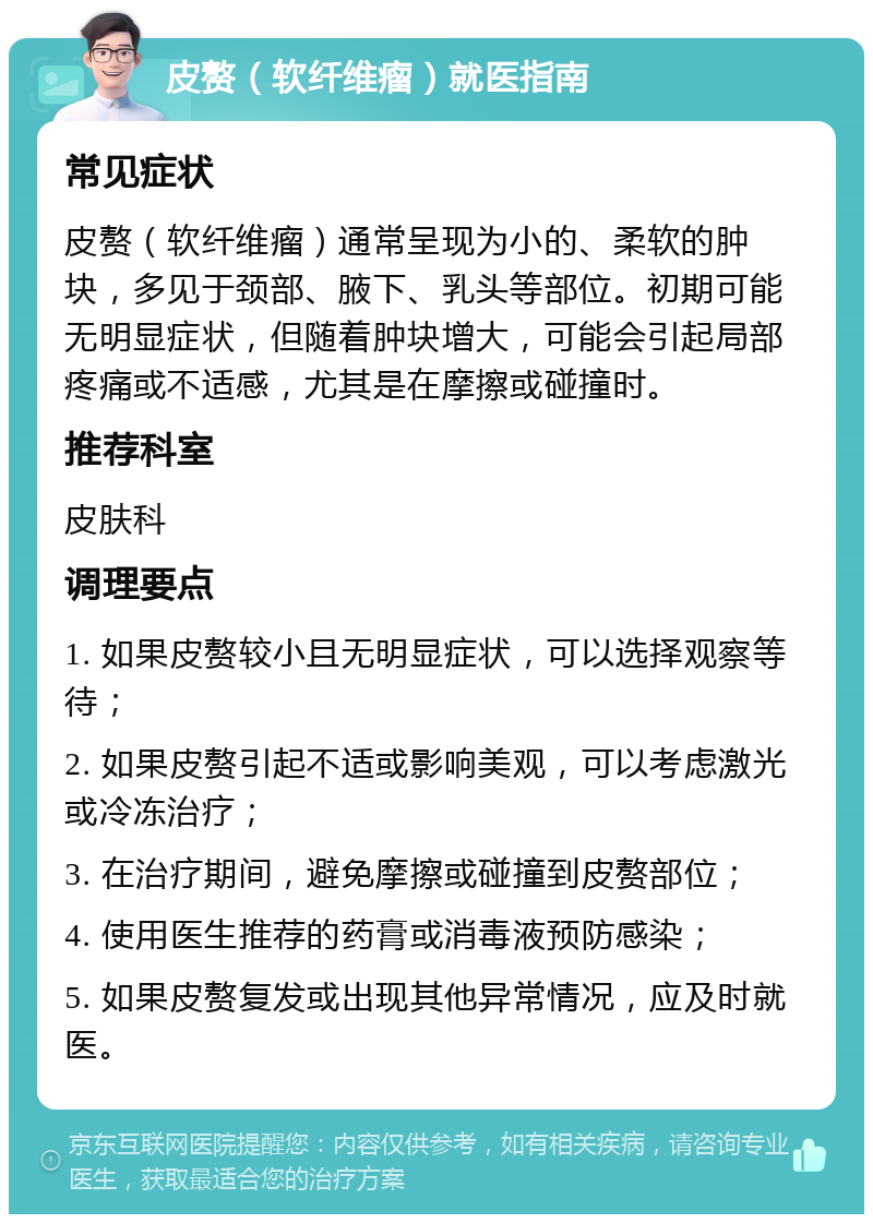 皮赘（软纤维瘤）就医指南 常见症状 皮赘（软纤维瘤）通常呈现为小的、柔软的肿块，多见于颈部、腋下、乳头等部位。初期可能无明显症状，但随着肿块增大，可能会引起局部疼痛或不适感，尤其是在摩擦或碰撞时。 推荐科室 皮肤科 调理要点 1. 如果皮赘较小且无明显症状，可以选择观察等待； 2. 如果皮赘引起不适或影响美观，可以考虑激光或冷冻治疗； 3. 在治疗期间，避免摩擦或碰撞到皮赘部位； 4. 使用医生推荐的药膏或消毒液预防感染； 5. 如果皮赘复发或出现其他异常情况，应及时就医。