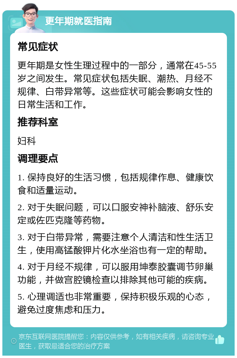 更年期就医指南 常见症状 更年期是女性生理过程中的一部分，通常在45-55岁之间发生。常见症状包括失眠、潮热、月经不规律、白带异常等。这些症状可能会影响女性的日常生活和工作。 推荐科室 妇科 调理要点 1. 保持良好的生活习惯，包括规律作息、健康饮食和适量运动。 2. 对于失眠问题，可以口服安神补脑液、舒乐安定或佐匹克隆等药物。 3. 对于白带异常，需要注意个人清洁和性生活卫生，使用高锰酸钾片化水坐浴也有一定的帮助。 4. 对于月经不规律，可以服用坤泰胶囊调节卵巢功能，并做宫腔镜检查以排除其他可能的疾病。 5. 心理调适也非常重要，保持积极乐观的心态，避免过度焦虑和压力。