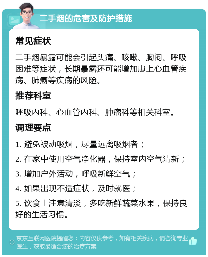 二手烟的危害及防护措施 常见症状 二手烟暴露可能会引起头痛、咳嗽、胸闷、呼吸困难等症状，长期暴露还可能增加患上心血管疾病、肺癌等疾病的风险。 推荐科室 呼吸内科、心血管内科、肿瘤科等相关科室。 调理要点 1. 避免被动吸烟，尽量远离吸烟者； 2. 在家中使用空气净化器，保持室内空气清新； 3. 增加户外活动，呼吸新鲜空气； 4. 如果出现不适症状，及时就医； 5. 饮食上注意清淡，多吃新鲜蔬菜水果，保持良好的生活习惯。