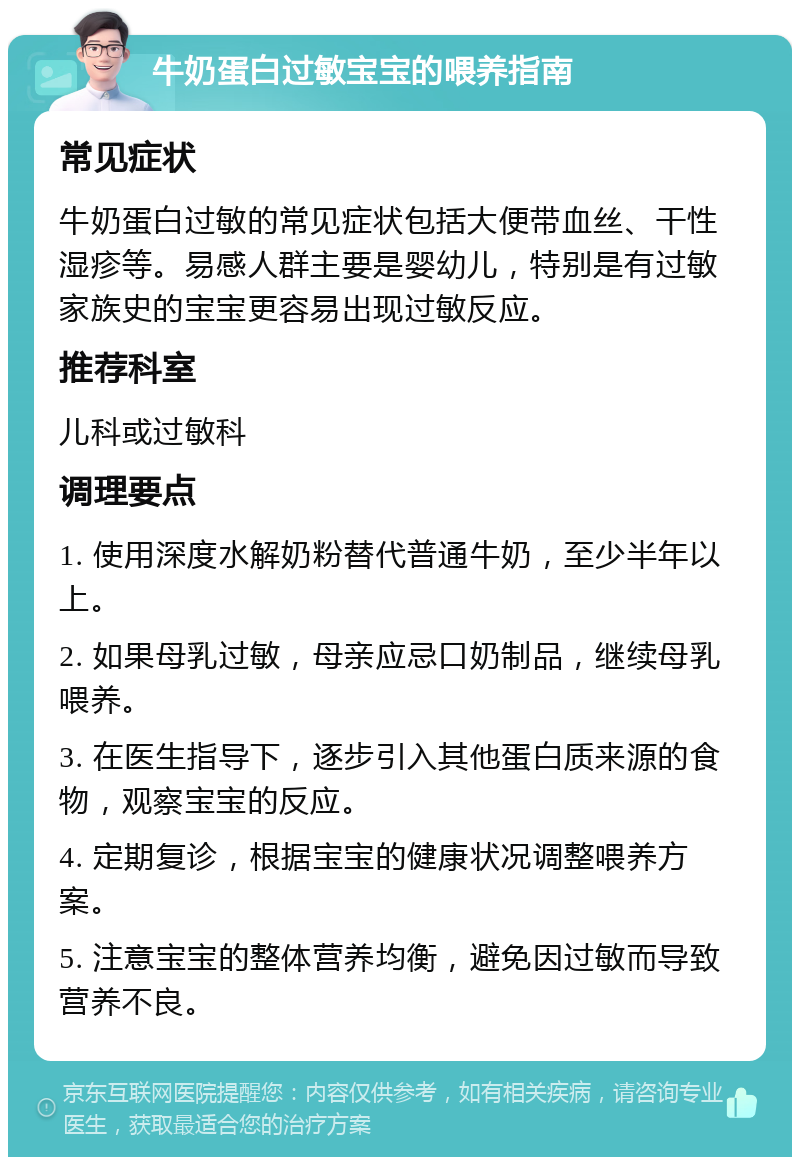 牛奶蛋白过敏宝宝的喂养指南 常见症状 牛奶蛋白过敏的常见症状包括大便带血丝、干性湿疹等。易感人群主要是婴幼儿，特别是有过敏家族史的宝宝更容易出现过敏反应。 推荐科室 儿科或过敏科 调理要点 1. 使用深度水解奶粉替代普通牛奶，至少半年以上。 2. 如果母乳过敏，母亲应忌口奶制品，继续母乳喂养。 3. 在医生指导下，逐步引入其他蛋白质来源的食物，观察宝宝的反应。 4. 定期复诊，根据宝宝的健康状况调整喂养方案。 5. 注意宝宝的整体营养均衡，避免因过敏而导致营养不良。