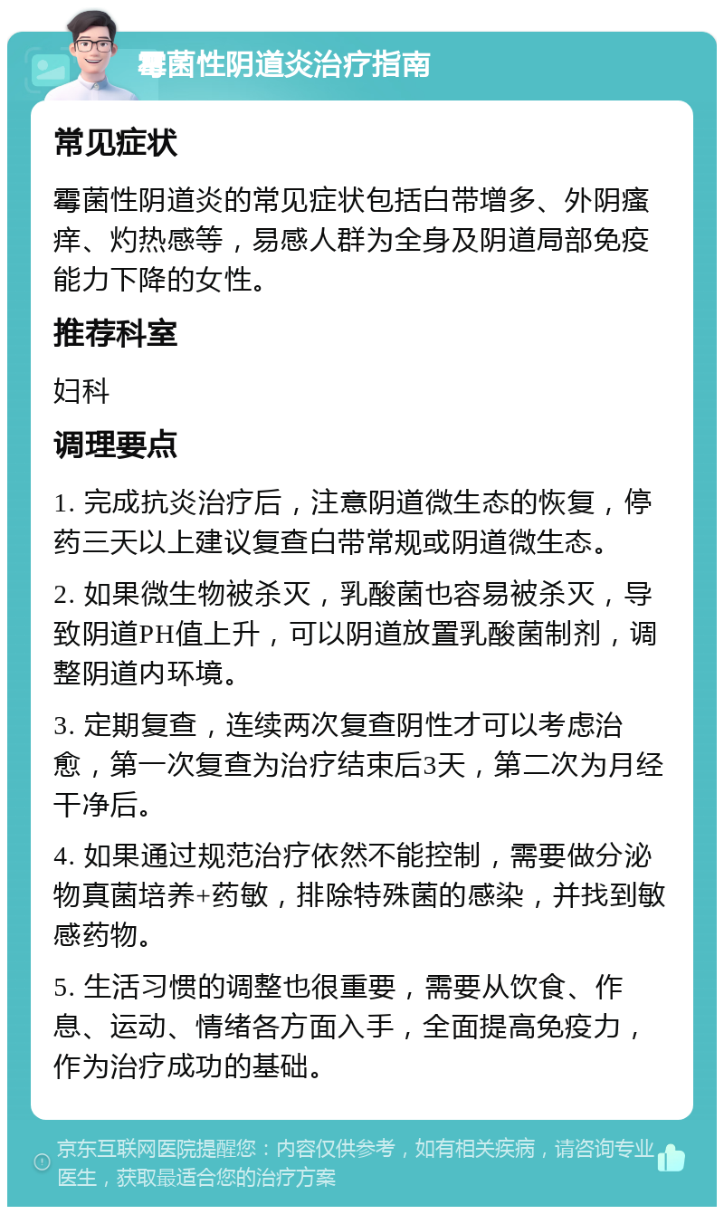 霉菌性阴道炎治疗指南 常见症状 霉菌性阴道炎的常见症状包括白带增多、外阴瘙痒、灼热感等，易感人群为全身及阴道局部免疫能力下降的女性。 推荐科室 妇科 调理要点 1. 完成抗炎治疗后，注意阴道微生态的恢复，停药三天以上建议复查白带常规或阴道微生态。 2. 如果微生物被杀灭，乳酸菌也容易被杀灭，导致阴道PH值上升，可以阴道放置乳酸菌制剂，调整阴道内环境。 3. 定期复查，连续两次复查阴性才可以考虑治愈，第一次复查为治疗结束后3天，第二次为月经干净后。 4. 如果通过规范治疗依然不能控制，需要做分泌物真菌培养+药敏，排除特殊菌的感染，并找到敏感药物。 5. 生活习惯的调整也很重要，需要从饮食、作息、运动、情绪各方面入手，全面提高免疫力，作为治疗成功的基础。