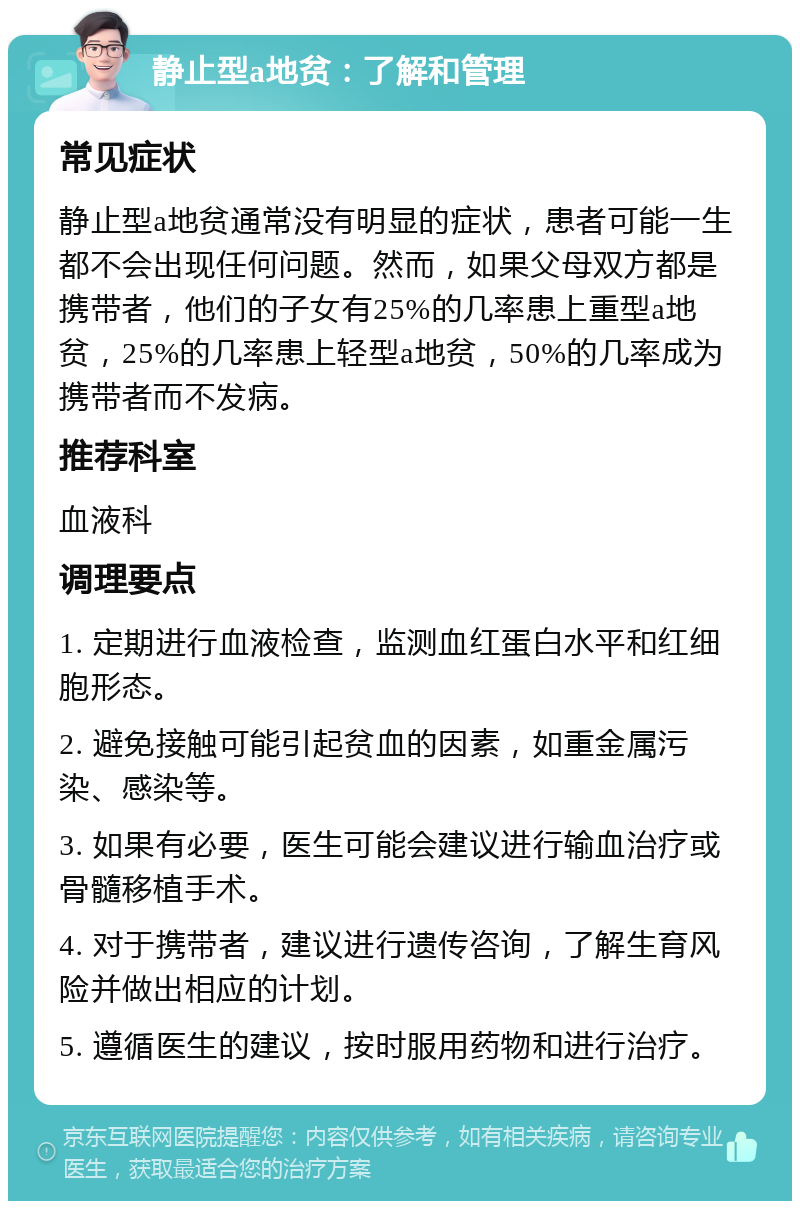 静止型a地贫：了解和管理 常见症状 静止型a地贫通常没有明显的症状，患者可能一生都不会出现任何问题。然而，如果父母双方都是携带者，他们的子女有25%的几率患上重型a地贫，25%的几率患上轻型a地贫，50%的几率成为携带者而不发病。 推荐科室 血液科 调理要点 1. 定期进行血液检查，监测血红蛋白水平和红细胞形态。 2. 避免接触可能引起贫血的因素，如重金属污染、感染等。 3. 如果有必要，医生可能会建议进行输血治疗或骨髓移植手术。 4. 对于携带者，建议进行遗传咨询，了解生育风险并做出相应的计划。 5. 遵循医生的建议，按时服用药物和进行治疗。