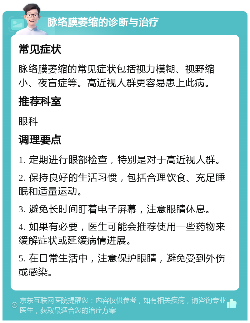 脉络膜萎缩的诊断与治疗 常见症状 脉络膜萎缩的常见症状包括视力模糊、视野缩小、夜盲症等。高近视人群更容易患上此病。 推荐科室 眼科 调理要点 1. 定期进行眼部检查，特别是对于高近视人群。 2. 保持良好的生活习惯，包括合理饮食、充足睡眠和适量运动。 3. 避免长时间盯着电子屏幕，注意眼睛休息。 4. 如果有必要，医生可能会推荐使用一些药物来缓解症状或延缓病情进展。 5. 在日常生活中，注意保护眼睛，避免受到外伤或感染。