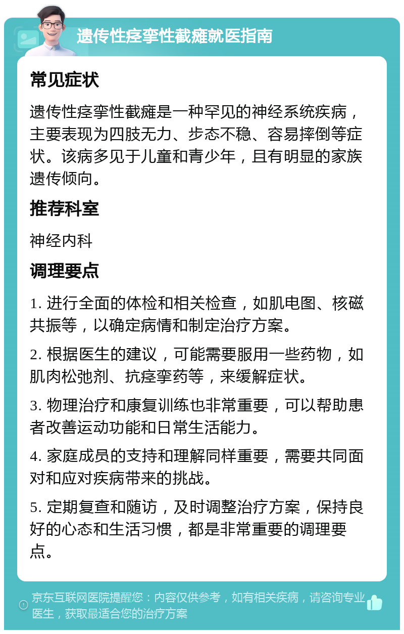 遗传性痉挛性截瘫就医指南 常见症状 遗传性痉挛性截瘫是一种罕见的神经系统疾病，主要表现为四肢无力、步态不稳、容易摔倒等症状。该病多见于儿童和青少年，且有明显的家族遗传倾向。 推荐科室 神经内科 调理要点 1. 进行全面的体检和相关检查，如肌电图、核磁共振等，以确定病情和制定治疗方案。 2. 根据医生的建议，可能需要服用一些药物，如肌肉松弛剂、抗痉挛药等，来缓解症状。 3. 物理治疗和康复训练也非常重要，可以帮助患者改善运动功能和日常生活能力。 4. 家庭成员的支持和理解同样重要，需要共同面对和应对疾病带来的挑战。 5. 定期复查和随访，及时调整治疗方案，保持良好的心态和生活习惯，都是非常重要的调理要点。