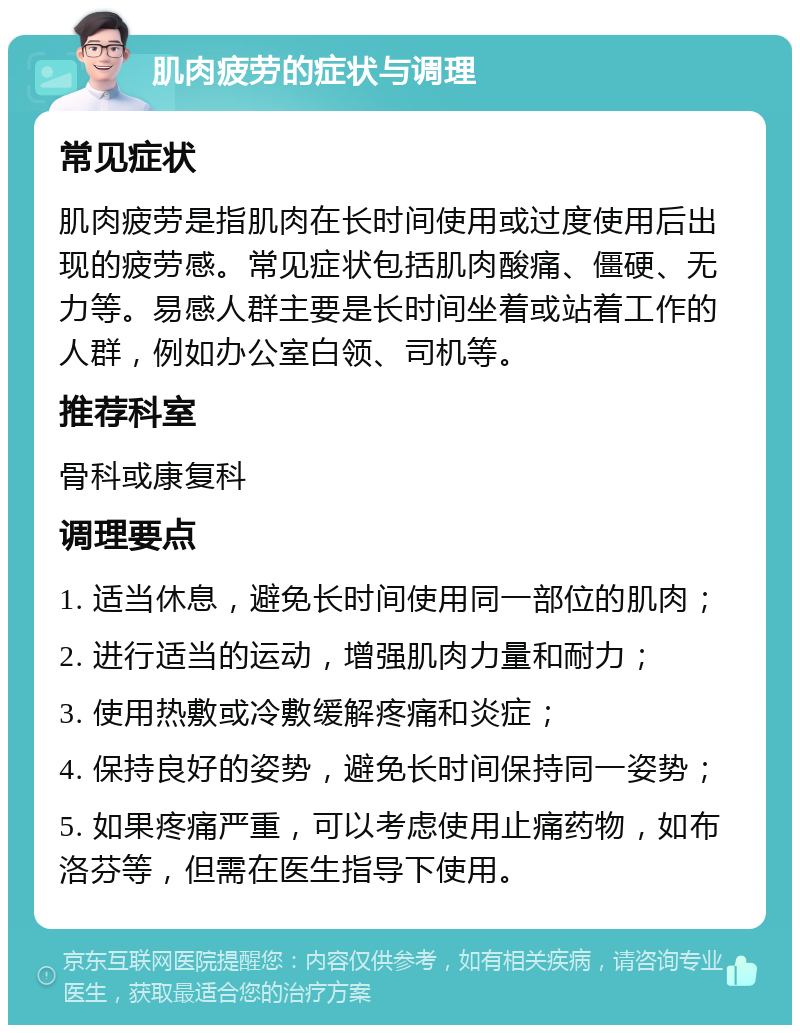 肌肉疲劳的症状与调理 常见症状 肌肉疲劳是指肌肉在长时间使用或过度使用后出现的疲劳感。常见症状包括肌肉酸痛、僵硬、无力等。易感人群主要是长时间坐着或站着工作的人群，例如办公室白领、司机等。 推荐科室 骨科或康复科 调理要点 1. 适当休息，避免长时间使用同一部位的肌肉； 2. 进行适当的运动，增强肌肉力量和耐力； 3. 使用热敷或冷敷缓解疼痛和炎症； 4. 保持良好的姿势，避免长时间保持同一姿势； 5. 如果疼痛严重，可以考虑使用止痛药物，如布洛芬等，但需在医生指导下使用。