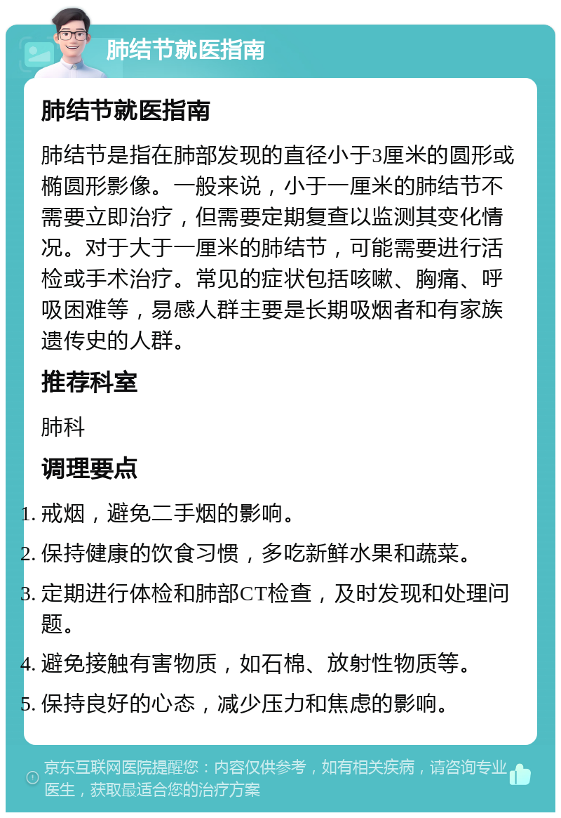 肺结节就医指南 肺结节就医指南 肺结节是指在肺部发现的直径小于3厘米的圆形或椭圆形影像。一般来说，小于一厘米的肺结节不需要立即治疗，但需要定期复查以监测其变化情况。对于大于一厘米的肺结节，可能需要进行活检或手术治疗。常见的症状包括咳嗽、胸痛、呼吸困难等，易感人群主要是长期吸烟者和有家族遗传史的人群。 推荐科室 肺科 调理要点 戒烟，避免二手烟的影响。 保持健康的饮食习惯，多吃新鲜水果和蔬菜。 定期进行体检和肺部CT检查，及时发现和处理问题。 避免接触有害物质，如石棉、放射性物质等。 保持良好的心态，减少压力和焦虑的影响。