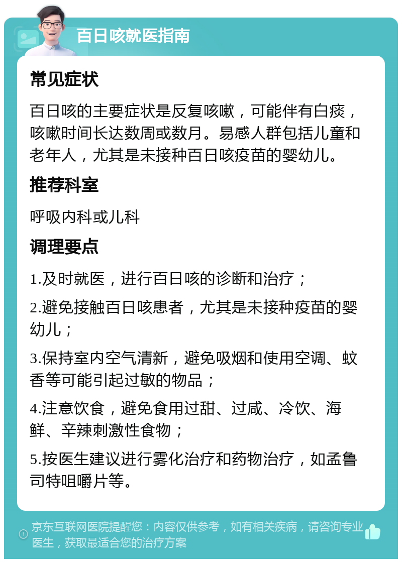 百日咳就医指南 常见症状 百日咳的主要症状是反复咳嗽，可能伴有白痰，咳嗽时间长达数周或数月。易感人群包括儿童和老年人，尤其是未接种百日咳疫苗的婴幼儿。 推荐科室 呼吸内科或儿科 调理要点 1.及时就医，进行百日咳的诊断和治疗； 2.避免接触百日咳患者，尤其是未接种疫苗的婴幼儿； 3.保持室内空气清新，避免吸烟和使用空调、蚊香等可能引起过敏的物品； 4.注意饮食，避免食用过甜、过咸、冷饮、海鲜、辛辣刺激性食物； 5.按医生建议进行雾化治疗和药物治疗，如孟鲁司特咀嚼片等。