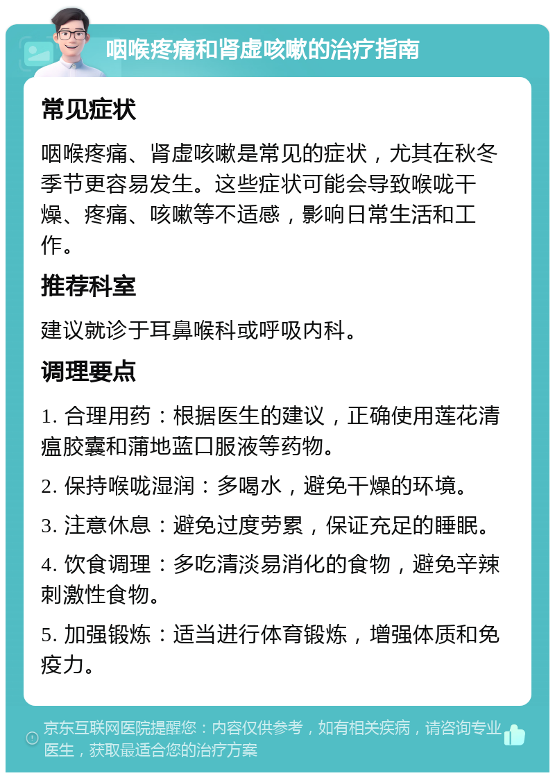 咽喉疼痛和肾虚咳嗽的治疗指南 常见症状 咽喉疼痛、肾虚咳嗽是常见的症状，尤其在秋冬季节更容易发生。这些症状可能会导致喉咙干燥、疼痛、咳嗽等不适感，影响日常生活和工作。 推荐科室 建议就诊于耳鼻喉科或呼吸内科。 调理要点 1. 合理用药：根据医生的建议，正确使用莲花清瘟胶囊和蒲地蓝口服液等药物。 2. 保持喉咙湿润：多喝水，避免干燥的环境。 3. 注意休息：避免过度劳累，保证充足的睡眠。 4. 饮食调理：多吃清淡易消化的食物，避免辛辣刺激性食物。 5. 加强锻炼：适当进行体育锻炼，增强体质和免疫力。