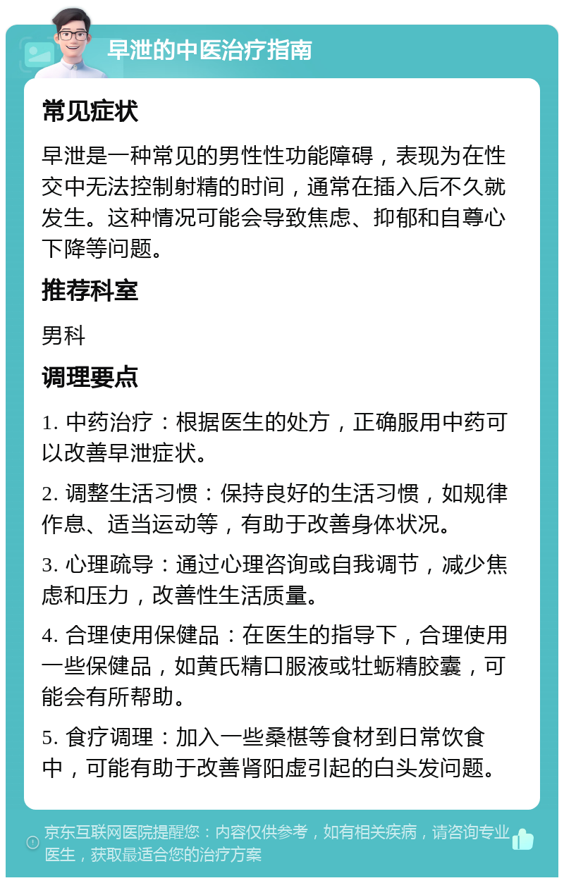 早泄的中医治疗指南 常见症状 早泄是一种常见的男性性功能障碍，表现为在性交中无法控制射精的时间，通常在插入后不久就发生。这种情况可能会导致焦虑、抑郁和自尊心下降等问题。 推荐科室 男科 调理要点 1. 中药治疗：根据医生的处方，正确服用中药可以改善早泄症状。 2. 调整生活习惯：保持良好的生活习惯，如规律作息、适当运动等，有助于改善身体状况。 3. 心理疏导：通过心理咨询或自我调节，减少焦虑和压力，改善性生活质量。 4. 合理使用保健品：在医生的指导下，合理使用一些保健品，如黄氏精口服液或牡蛎精胶囊，可能会有所帮助。 5. 食疗调理：加入一些桑椹等食材到日常饮食中，可能有助于改善肾阳虚引起的白头发问题。