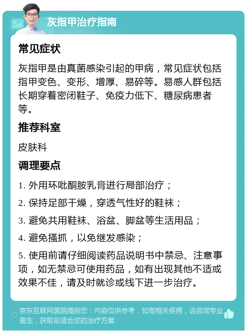 灰指甲治疗指南 常见症状 灰指甲是由真菌感染引起的甲病，常见症状包括指甲变色、变形、增厚、易碎等。易感人群包括长期穿着密闭鞋子、免疫力低下、糖尿病患者等。 推荐科室 皮肤科 调理要点 1. 外用环吡酮胺乳膏进行局部治疗； 2. 保持足部干燥，穿透气性好的鞋袜； 3. 避免共用鞋袜、浴盆、脚盆等生活用品； 4. 避免搔抓，以免继发感染； 5. 使用前请仔细阅读药品说明书中禁忌、注意事项，如无禁忌可使用药品，如有出现其他不适或效果不佳，请及时就诊或线下进一步治疗。