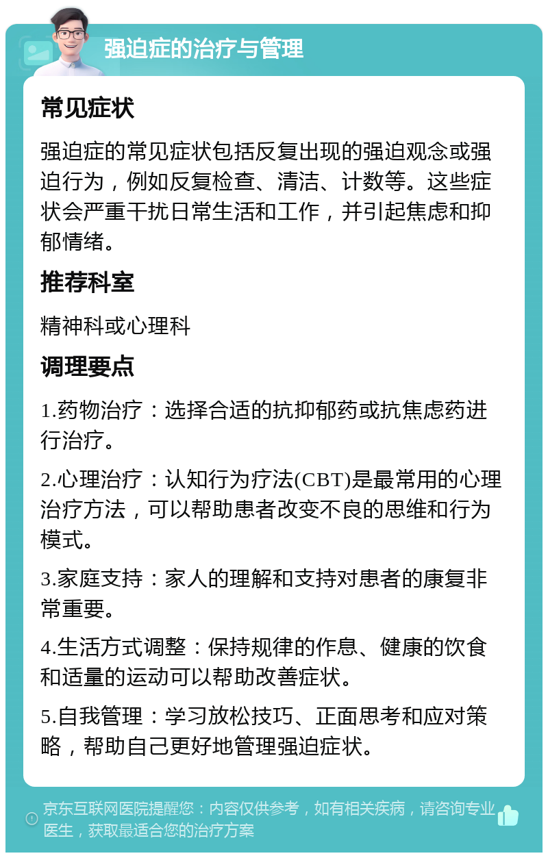 强迫症的治疗与管理 常见症状 强迫症的常见症状包括反复出现的强迫观念或强迫行为，例如反复检查、清洁、计数等。这些症状会严重干扰日常生活和工作，并引起焦虑和抑郁情绪。 推荐科室 精神科或心理科 调理要点 1.药物治疗：选择合适的抗抑郁药或抗焦虑药进行治疗。 2.心理治疗：认知行为疗法(CBT)是最常用的心理治疗方法，可以帮助患者改变不良的思维和行为模式。 3.家庭支持：家人的理解和支持对患者的康复非常重要。 4.生活方式调整：保持规律的作息、健康的饮食和适量的运动可以帮助改善症状。 5.自我管理：学习放松技巧、正面思考和应对策略，帮助自己更好地管理强迫症状。