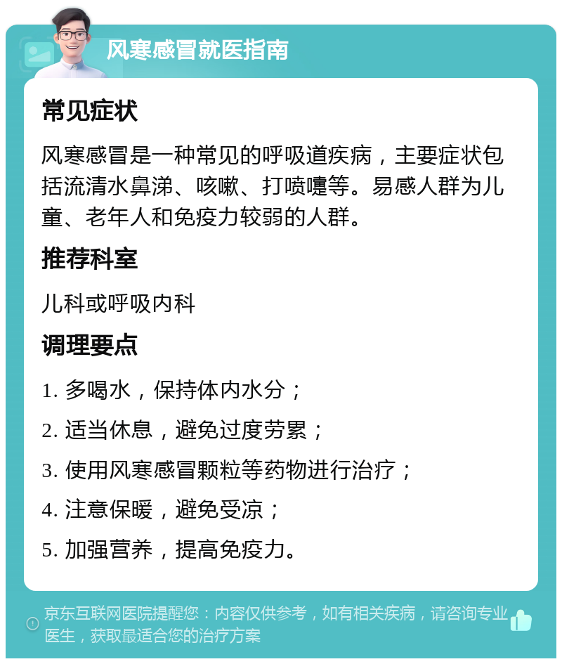 风寒感冒就医指南 常见症状 风寒感冒是一种常见的呼吸道疾病，主要症状包括流清水鼻涕、咳嗽、打喷嚏等。易感人群为儿童、老年人和免疫力较弱的人群。 推荐科室 儿科或呼吸内科 调理要点 1. 多喝水，保持体内水分； 2. 适当休息，避免过度劳累； 3. 使用风寒感冒颗粒等药物进行治疗； 4. 注意保暖，避免受凉； 5. 加强营养，提高免疫力。