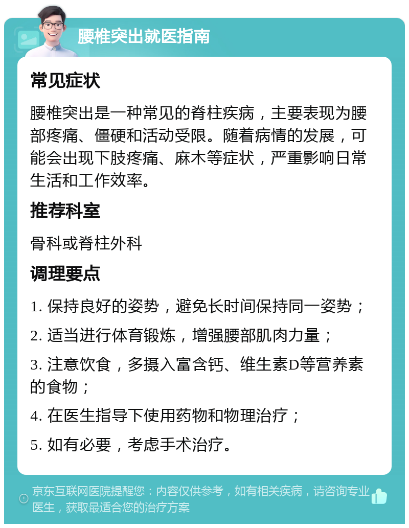 腰椎突出就医指南 常见症状 腰椎突出是一种常见的脊柱疾病，主要表现为腰部疼痛、僵硬和活动受限。随着病情的发展，可能会出现下肢疼痛、麻木等症状，严重影响日常生活和工作效率。 推荐科室 骨科或脊柱外科 调理要点 1. 保持良好的姿势，避免长时间保持同一姿势； 2. 适当进行体育锻炼，增强腰部肌肉力量； 3. 注意饮食，多摄入富含钙、维生素D等营养素的食物； 4. 在医生指导下使用药物和物理治疗； 5. 如有必要，考虑手术治疗。