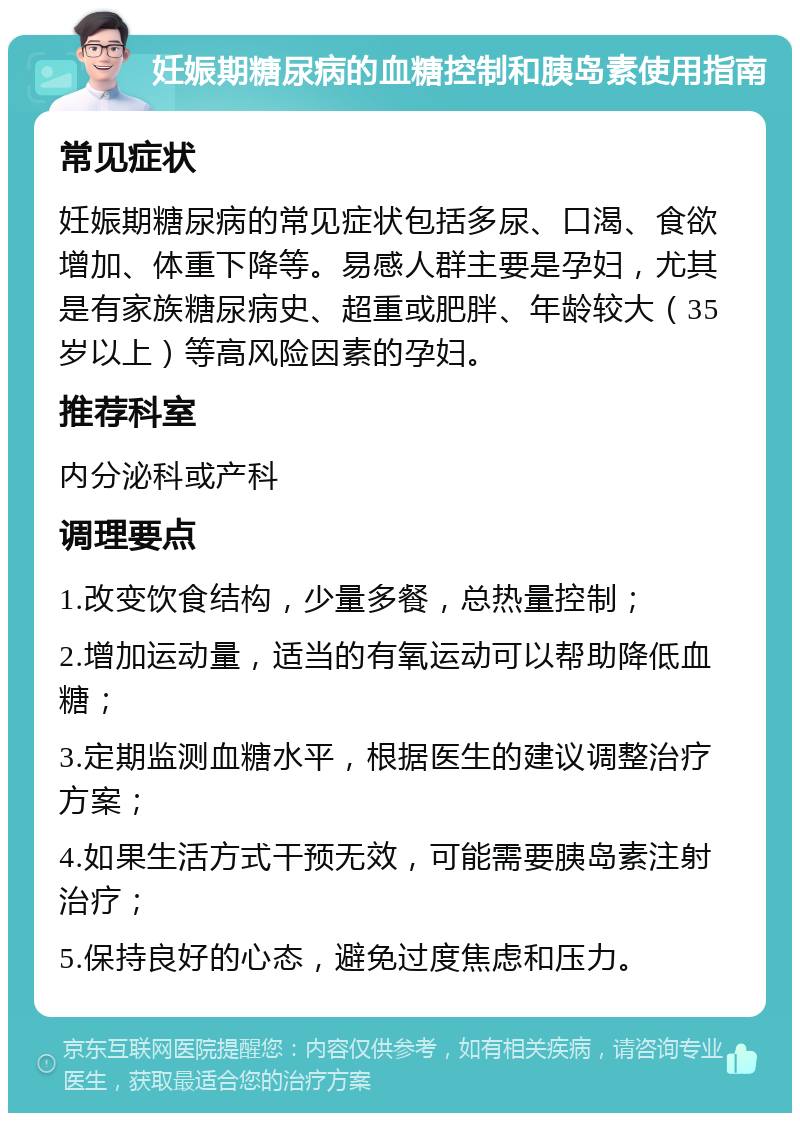 妊娠期糖尿病的血糖控制和胰岛素使用指南 常见症状 妊娠期糖尿病的常见症状包括多尿、口渴、食欲增加、体重下降等。易感人群主要是孕妇，尤其是有家族糖尿病史、超重或肥胖、年龄较大（35岁以上）等高风险因素的孕妇。 推荐科室 内分泌科或产科 调理要点 1.改变饮食结构，少量多餐，总热量控制； 2.增加运动量，适当的有氧运动可以帮助降低血糖； 3.定期监测血糖水平，根据医生的建议调整治疗方案； 4.如果生活方式干预无效，可能需要胰岛素注射治疗； 5.保持良好的心态，避免过度焦虑和压力。