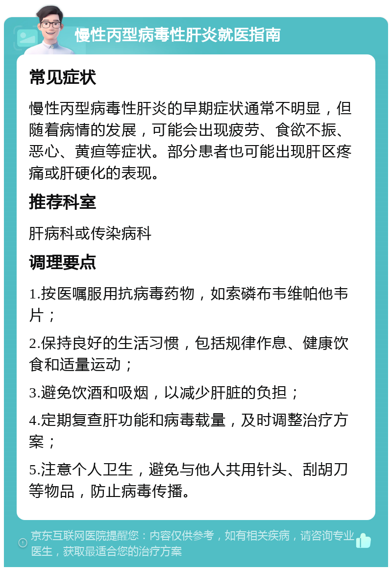 慢性丙型病毒性肝炎就医指南 常见症状 慢性丙型病毒性肝炎的早期症状通常不明显，但随着病情的发展，可能会出现疲劳、食欲不振、恶心、黄疸等症状。部分患者也可能出现肝区疼痛或肝硬化的表现。 推荐科室 肝病科或传染病科 调理要点 1.按医嘱服用抗病毒药物，如索磷布韦维帕他韦片； 2.保持良好的生活习惯，包括规律作息、健康饮食和适量运动； 3.避免饮酒和吸烟，以减少肝脏的负担； 4.定期复查肝功能和病毒载量，及时调整治疗方案； 5.注意个人卫生，避免与他人共用针头、刮胡刀等物品，防止病毒传播。