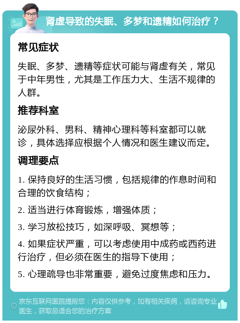 肾虚导致的失眠、多梦和遗精如何治疗？ 常见症状 失眠、多梦、遗精等症状可能与肾虚有关，常见于中年男性，尤其是工作压力大、生活不规律的人群。 推荐科室 泌尿外科、男科、精神心理科等科室都可以就诊，具体选择应根据个人情况和医生建议而定。 调理要点 1. 保持良好的生活习惯，包括规律的作息时间和合理的饮食结构； 2. 适当进行体育锻炼，增强体质； 3. 学习放松技巧，如深呼吸、冥想等； 4. 如果症状严重，可以考虑使用中成药或西药进行治疗，但必须在医生的指导下使用； 5. 心理疏导也非常重要，避免过度焦虑和压力。