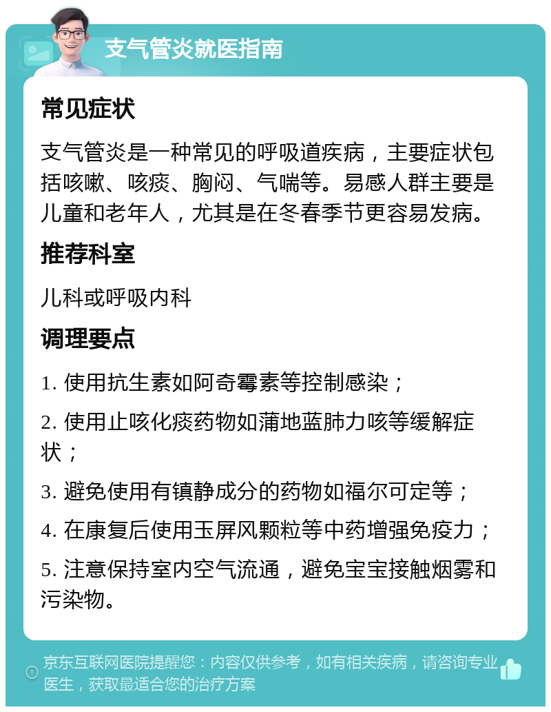 支气管炎就医指南 常见症状 支气管炎是一种常见的呼吸道疾病，主要症状包括咳嗽、咳痰、胸闷、气喘等。易感人群主要是儿童和老年人，尤其是在冬春季节更容易发病。 推荐科室 儿科或呼吸内科 调理要点 1. 使用抗生素如阿奇霉素等控制感染； 2. 使用止咳化痰药物如蒲地蓝肺力咳等缓解症状； 3. 避免使用有镇静成分的药物如福尔可定等； 4. 在康复后使用玉屏风颗粒等中药增强免疫力； 5. 注意保持室内空气流通，避免宝宝接触烟雾和污染物。