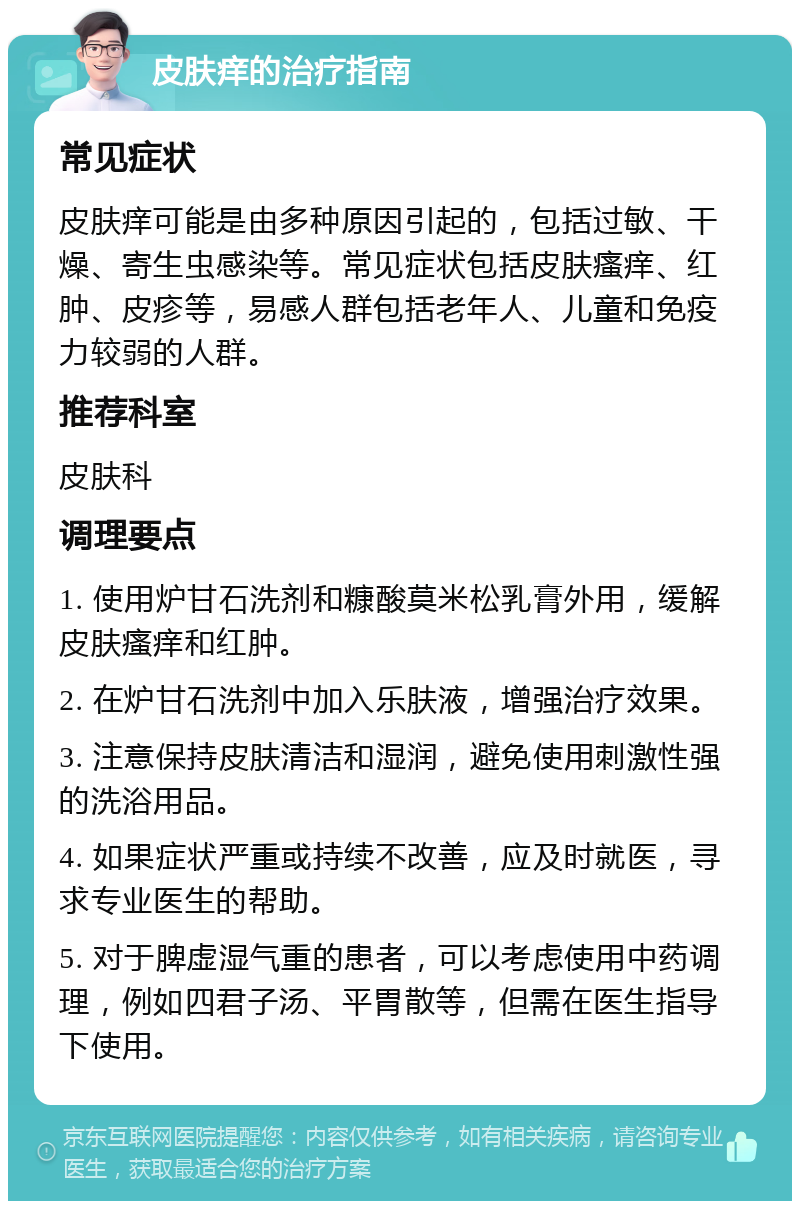 皮肤痒的治疗指南 常见症状 皮肤痒可能是由多种原因引起的，包括过敏、干燥、寄生虫感染等。常见症状包括皮肤瘙痒、红肿、皮疹等，易感人群包括老年人、儿童和免疫力较弱的人群。 推荐科室 皮肤科 调理要点 1. 使用炉甘石洗剂和糠酸莫米松乳膏外用，缓解皮肤瘙痒和红肿。 2. 在炉甘石洗剂中加入乐肤液，增强治疗效果。 3. 注意保持皮肤清洁和湿润，避免使用刺激性强的洗浴用品。 4. 如果症状严重或持续不改善，应及时就医，寻求专业医生的帮助。 5. 对于脾虚湿气重的患者，可以考虑使用中药调理，例如四君子汤、平胃散等，但需在医生指导下使用。