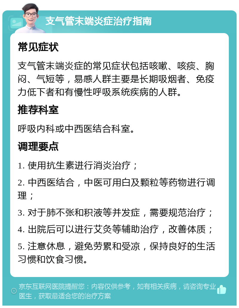 支气管末端炎症治疗指南 常见症状 支气管末端炎症的常见症状包括咳嗽、咳痰、胸闷、气短等，易感人群主要是长期吸烟者、免疫力低下者和有慢性呼吸系统疾病的人群。 推荐科室 呼吸内科或中西医结合科室。 调理要点 1. 使用抗生素进行消炎治疗； 2. 中西医结合，中医可用白及颗粒等药物进行调理； 3. 对于肺不张和积液等并发症，需要规范治疗； 4. 出院后可以进行艾灸等辅助治疗，改善体质； 5. 注意休息，避免劳累和受凉，保持良好的生活习惯和饮食习惯。