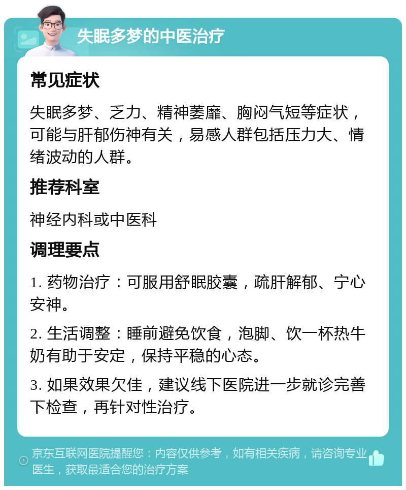 失眠多梦的中医治疗 常见症状 失眠多梦、乏力、精神萎靡、胸闷气短等症状，可能与肝郁伤神有关，易感人群包括压力大、情绪波动的人群。 推荐科室 神经内科或中医科 调理要点 1. 药物治疗：可服用舒眠胶囊，疏肝解郁、宁心安神。 2. 生活调整：睡前避免饮食，泡脚、饮一杯热牛奶有助于安定，保持平稳的心态。 3. 如果效果欠佳，建议线下医院进一步就诊完善下检查，再针对性治疗。