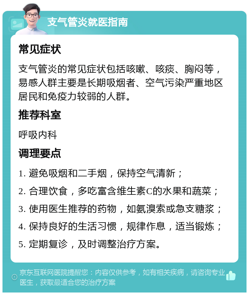 支气管炎就医指南 常见症状 支气管炎的常见症状包括咳嗽、咳痰、胸闷等，易感人群主要是长期吸烟者、空气污染严重地区居民和免疫力较弱的人群。 推荐科室 呼吸内科 调理要点 1. 避免吸烟和二手烟，保持空气清新； 2. 合理饮食，多吃富含维生素C的水果和蔬菜； 3. 使用医生推荐的药物，如氨溴索或急支糖浆； 4. 保持良好的生活习惯，规律作息，适当锻炼； 5. 定期复诊，及时调整治疗方案。