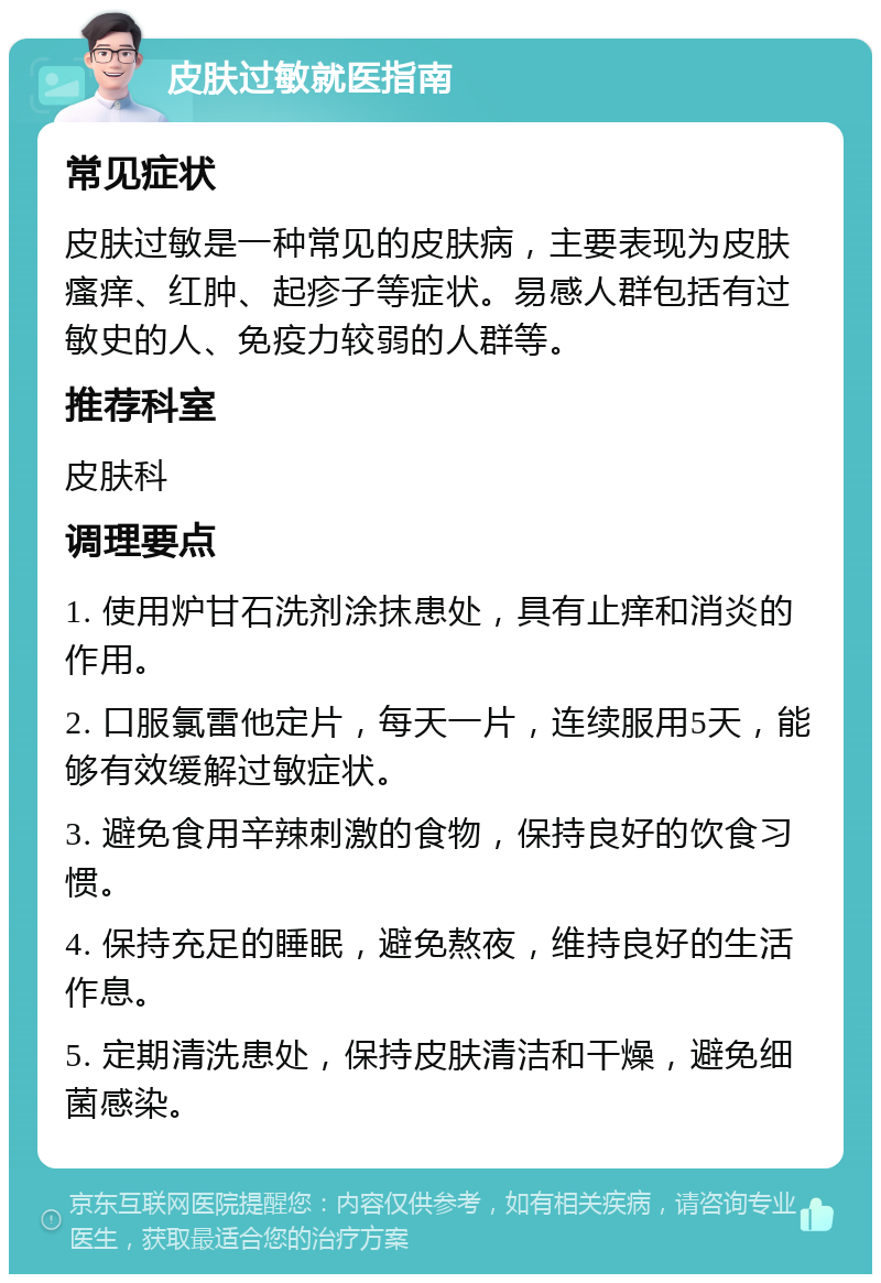 皮肤过敏就医指南 常见症状 皮肤过敏是一种常见的皮肤病，主要表现为皮肤瘙痒、红肿、起疹子等症状。易感人群包括有过敏史的人、免疫力较弱的人群等。 推荐科室 皮肤科 调理要点 1. 使用炉甘石洗剂涂抹患处，具有止痒和消炎的作用。 2. 口服氯雷他定片，每天一片，连续服用5天，能够有效缓解过敏症状。 3. 避免食用辛辣刺激的食物，保持良好的饮食习惯。 4. 保持充足的睡眠，避免熬夜，维持良好的生活作息。 5. 定期清洗患处，保持皮肤清洁和干燥，避免细菌感染。