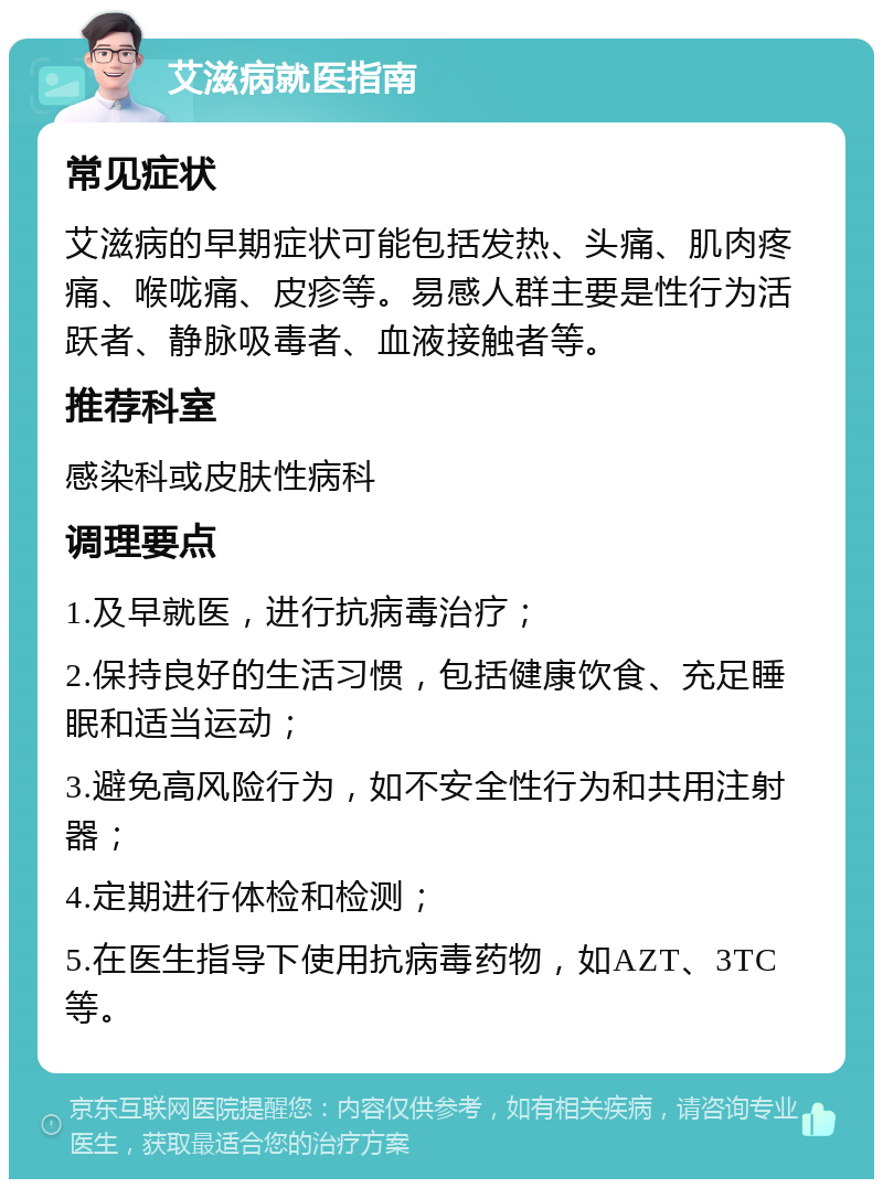 艾滋病就医指南 常见症状 艾滋病的早期症状可能包括发热、头痛、肌肉疼痛、喉咙痛、皮疹等。易感人群主要是性行为活跃者、静脉吸毒者、血液接触者等。 推荐科室 感染科或皮肤性病科 调理要点 1.及早就医，进行抗病毒治疗； 2.保持良好的生活习惯，包括健康饮食、充足睡眠和适当运动； 3.避免高风险行为，如不安全性行为和共用注射器； 4.定期进行体检和检测； 5.在医生指导下使用抗病毒药物，如AZT、3TC等。