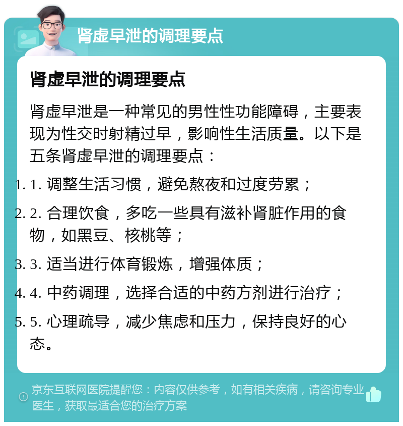 肾虚早泄的调理要点 肾虚早泄的调理要点 肾虚早泄是一种常见的男性性功能障碍，主要表现为性交时射精过早，影响性生活质量。以下是五条肾虚早泄的调理要点： 1. 调整生活习惯，避免熬夜和过度劳累； 2. 合理饮食，多吃一些具有滋补肾脏作用的食物，如黑豆、核桃等； 3. 适当进行体育锻炼，增强体质； 4. 中药调理，选择合适的中药方剂进行治疗； 5. 心理疏导，减少焦虑和压力，保持良好的心态。