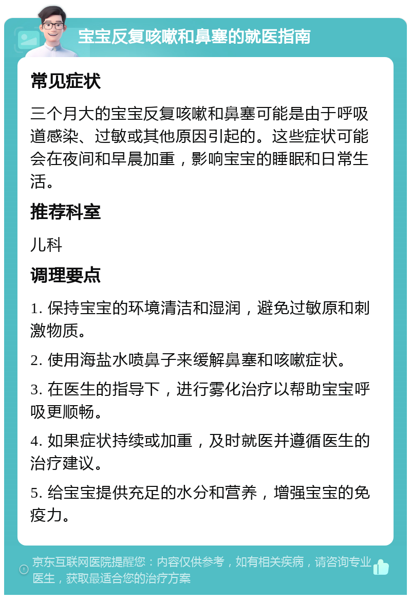 宝宝反复咳嗽和鼻塞的就医指南 常见症状 三个月大的宝宝反复咳嗽和鼻塞可能是由于呼吸道感染、过敏或其他原因引起的。这些症状可能会在夜间和早晨加重，影响宝宝的睡眠和日常生活。 推荐科室 儿科 调理要点 1. 保持宝宝的环境清洁和湿润，避免过敏原和刺激物质。 2. 使用海盐水喷鼻子来缓解鼻塞和咳嗽症状。 3. 在医生的指导下，进行雾化治疗以帮助宝宝呼吸更顺畅。 4. 如果症状持续或加重，及时就医并遵循医生的治疗建议。 5. 给宝宝提供充足的水分和营养，增强宝宝的免疫力。