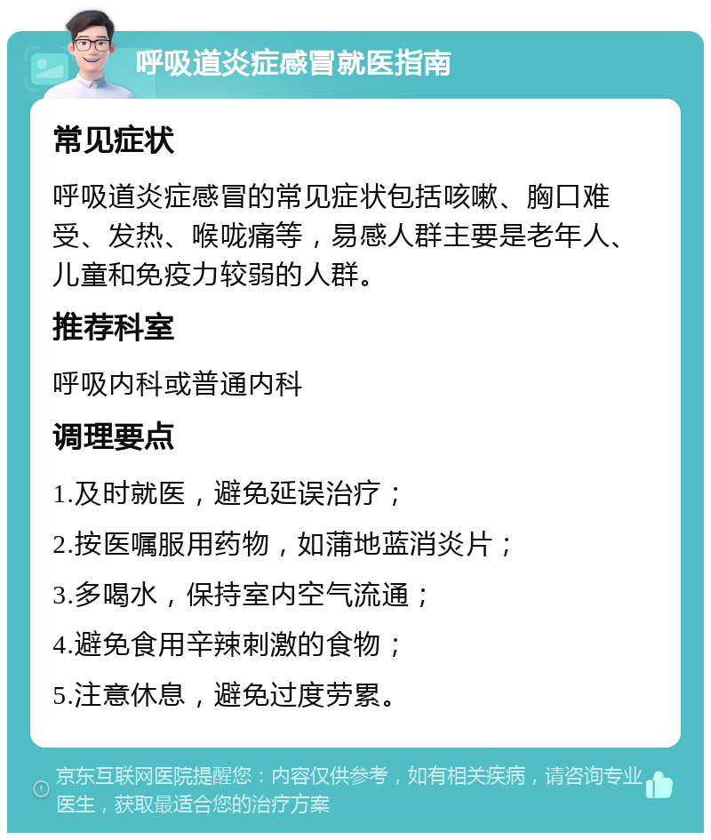 呼吸道炎症感冒就医指南 常见症状 呼吸道炎症感冒的常见症状包括咳嗽、胸口难受、发热、喉咙痛等，易感人群主要是老年人、儿童和免疫力较弱的人群。 推荐科室 呼吸内科或普通内科 调理要点 1.及时就医，避免延误治疗； 2.按医嘱服用药物，如蒲地蓝消炎片； 3.多喝水，保持室内空气流通； 4.避免食用辛辣刺激的食物； 5.注意休息，避免过度劳累。