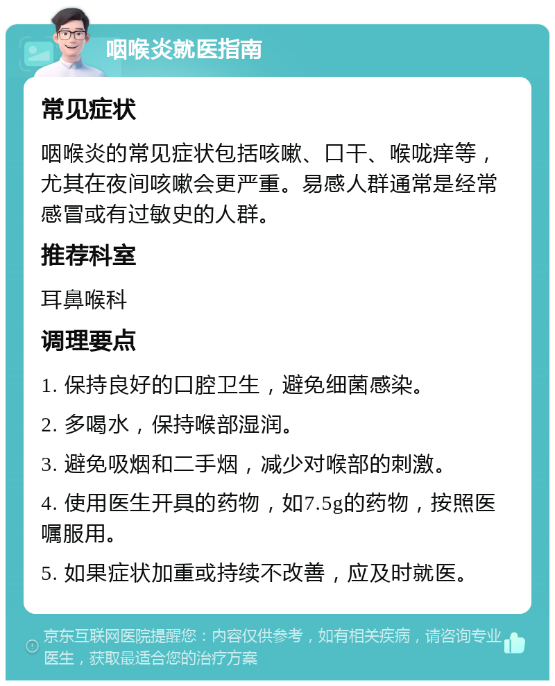 咽喉炎就医指南 常见症状 咽喉炎的常见症状包括咳嗽、口干、喉咙痒等，尤其在夜间咳嗽会更严重。易感人群通常是经常感冒或有过敏史的人群。 推荐科室 耳鼻喉科 调理要点 1. 保持良好的口腔卫生，避免细菌感染。 2. 多喝水，保持喉部湿润。 3. 避免吸烟和二手烟，减少对喉部的刺激。 4. 使用医生开具的药物，如7.5g的药物，按照医嘱服用。 5. 如果症状加重或持续不改善，应及时就医。