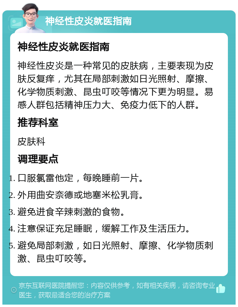 神经性皮炎就医指南 神经性皮炎就医指南 神经性皮炎是一种常见的皮肤病，主要表现为皮肤反复痒，尤其在局部刺激如日光照射、摩擦、化学物质刺激、昆虫叮咬等情况下更为明显。易感人群包括精神压力大、免疫力低下的人群。 推荐科室 皮肤科 调理要点 口服氯雷他定，每晚睡前一片。 外用曲安奈德或地塞米松乳膏。 避免进食辛辣刺激的食物。 注意保证充足睡眠，缓解工作及生活压力。 避免局部刺激，如日光照射、摩擦、化学物质刺激、昆虫叮咬等。