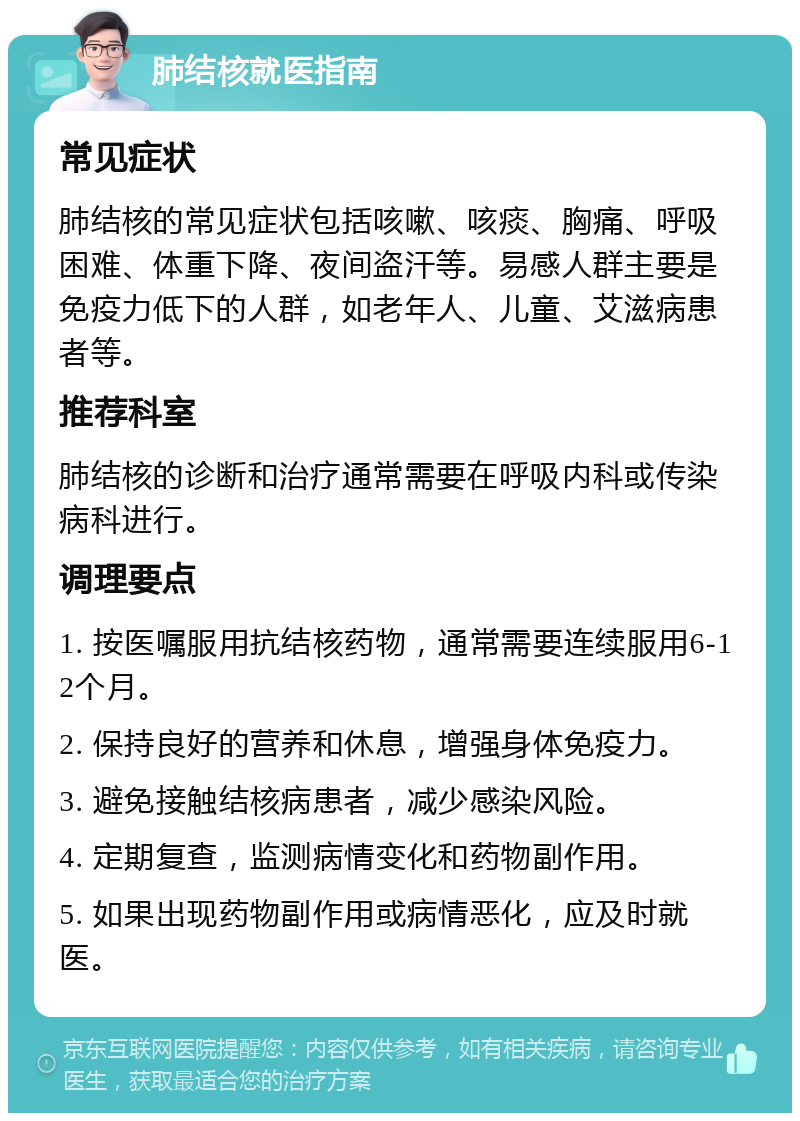 肺结核就医指南 常见症状 肺结核的常见症状包括咳嗽、咳痰、胸痛、呼吸困难、体重下降、夜间盗汗等。易感人群主要是免疫力低下的人群，如老年人、儿童、艾滋病患者等。 推荐科室 肺结核的诊断和治疗通常需要在呼吸内科或传染病科进行。 调理要点 1. 按医嘱服用抗结核药物，通常需要连续服用6-12个月。 2. 保持良好的营养和休息，增强身体免疫力。 3. 避免接触结核病患者，减少感染风险。 4. 定期复查，监测病情变化和药物副作用。 5. 如果出现药物副作用或病情恶化，应及时就医。