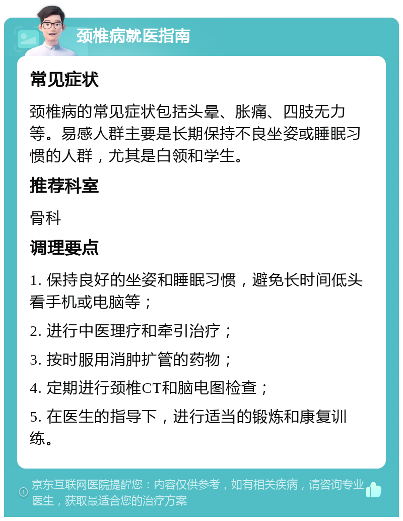 颈椎病就医指南 常见症状 颈椎病的常见症状包括头晕、胀痛、四肢无力等。易感人群主要是长期保持不良坐姿或睡眠习惯的人群，尤其是白领和学生。 推荐科室 骨科 调理要点 1. 保持良好的坐姿和睡眠习惯，避免长时间低头看手机或电脑等； 2. 进行中医理疗和牵引治疗； 3. 按时服用消肿扩管的药物； 4. 定期进行颈椎CT和脑电图检查； 5. 在医生的指导下，进行适当的锻炼和康复训练。