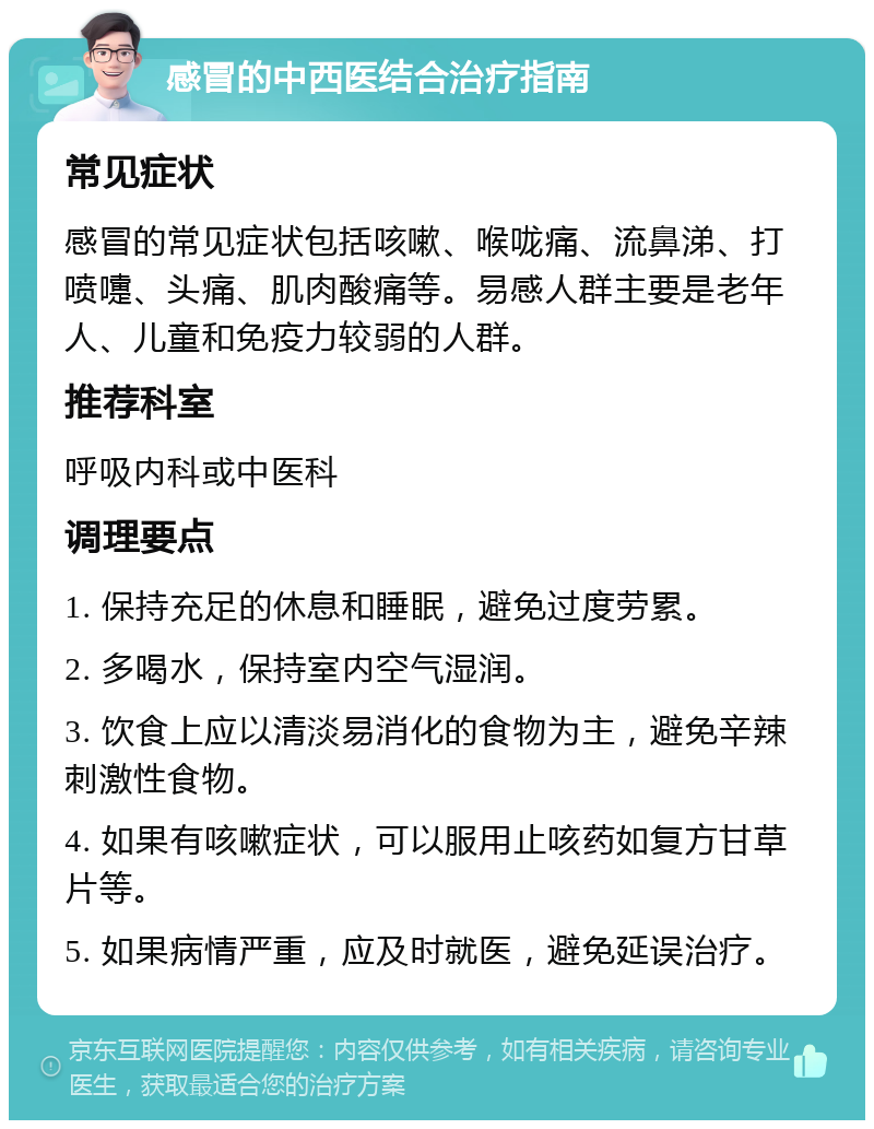 感冒的中西医结合治疗指南 常见症状 感冒的常见症状包括咳嗽、喉咙痛、流鼻涕、打喷嚏、头痛、肌肉酸痛等。易感人群主要是老年人、儿童和免疫力较弱的人群。 推荐科室 呼吸内科或中医科 调理要点 1. 保持充足的休息和睡眠，避免过度劳累。 2. 多喝水，保持室内空气湿润。 3. 饮食上应以清淡易消化的食物为主，避免辛辣刺激性食物。 4. 如果有咳嗽症状，可以服用止咳药如复方甘草片等。 5. 如果病情严重，应及时就医，避免延误治疗。