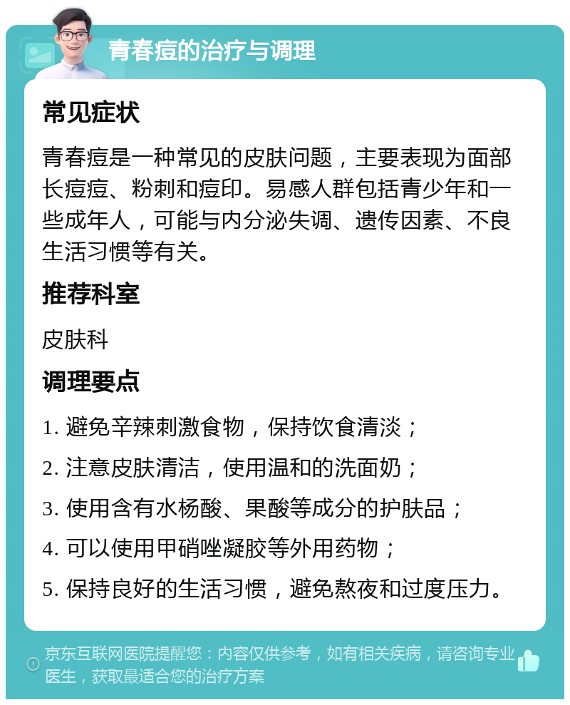 青春痘的治疗与调理 常见症状 青春痘是一种常见的皮肤问题，主要表现为面部长痘痘、粉刺和痘印。易感人群包括青少年和一些成年人，可能与内分泌失调、遗传因素、不良生活习惯等有关。 推荐科室 皮肤科 调理要点 1. 避免辛辣刺激食物，保持饮食清淡； 2. 注意皮肤清洁，使用温和的洗面奶； 3. 使用含有水杨酸、果酸等成分的护肤品； 4. 可以使用甲硝唑凝胶等外用药物； 5. 保持良好的生活习惯，避免熬夜和过度压力。