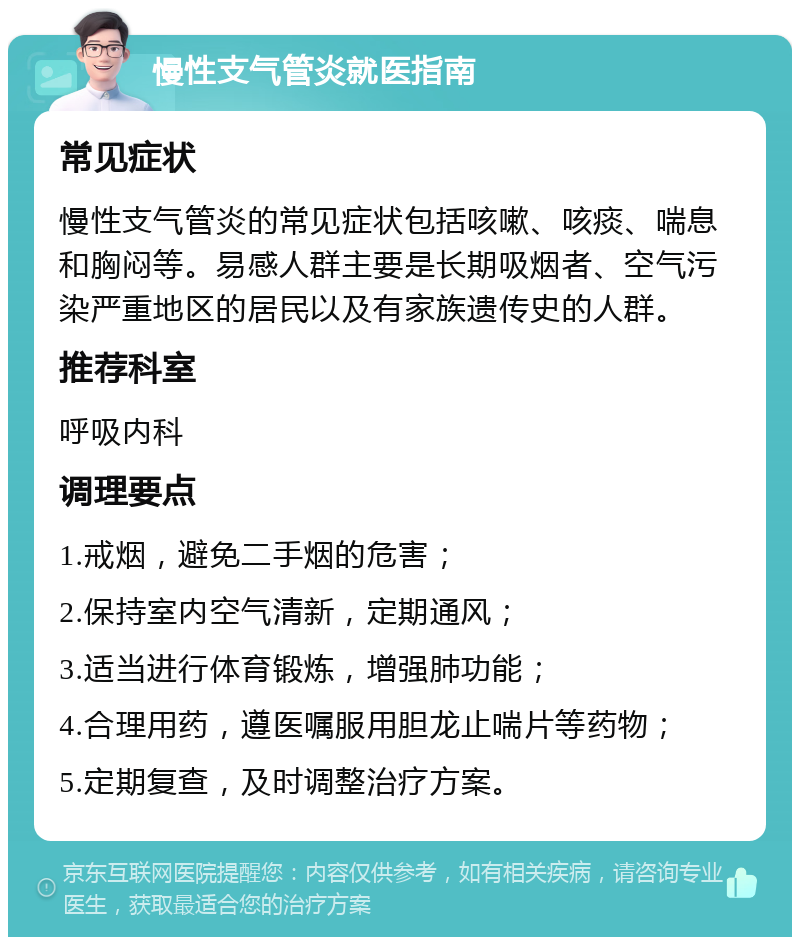 慢性支气管炎就医指南 常见症状 慢性支气管炎的常见症状包括咳嗽、咳痰、喘息和胸闷等。易感人群主要是长期吸烟者、空气污染严重地区的居民以及有家族遗传史的人群。 推荐科室 呼吸内科 调理要点 1.戒烟，避免二手烟的危害； 2.保持室内空气清新，定期通风； 3.适当进行体育锻炼，增强肺功能； 4.合理用药，遵医嘱服用胆龙止喘片等药物； 5.定期复查，及时调整治疗方案。