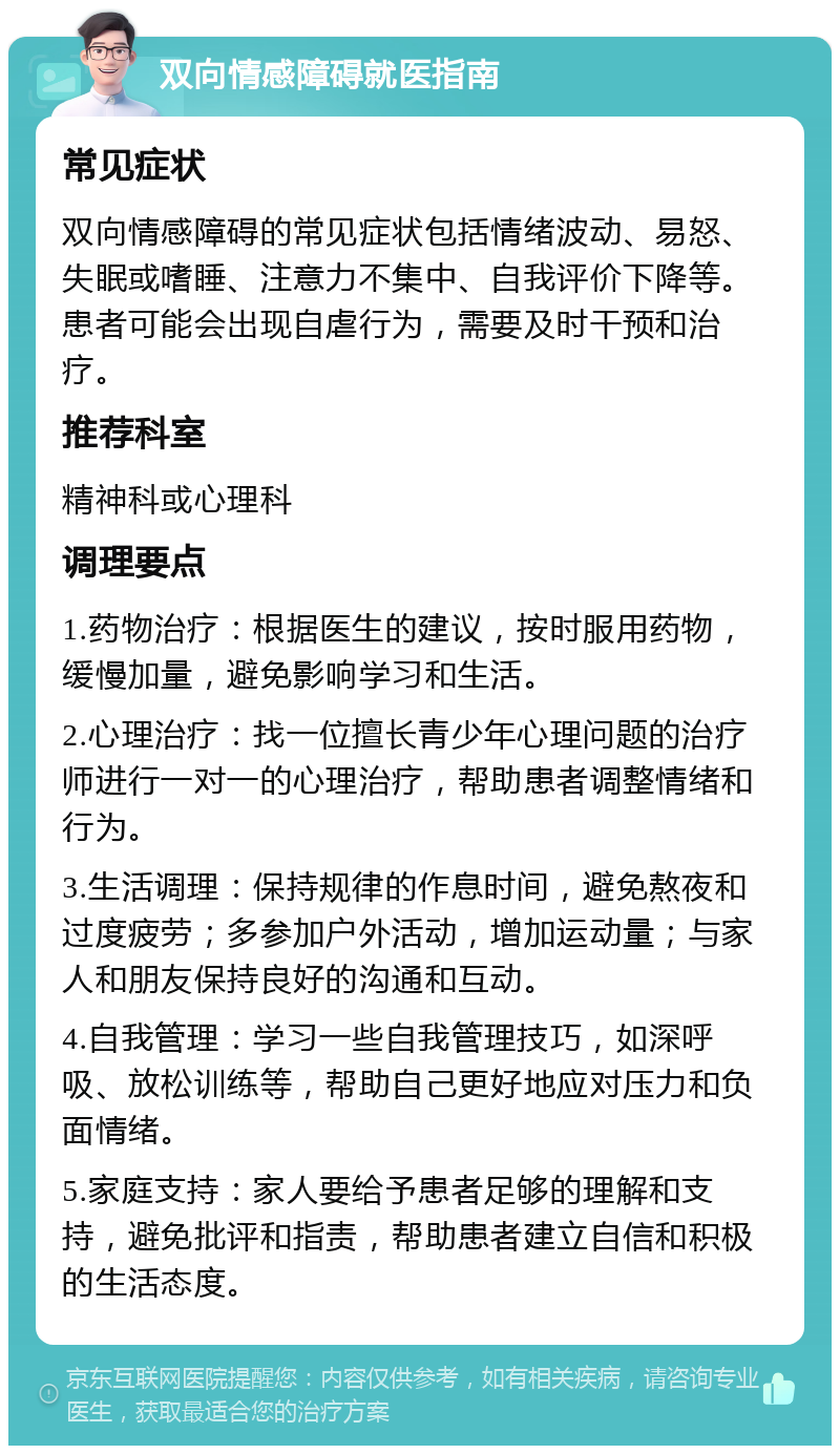 双向情感障碍就医指南 常见症状 双向情感障碍的常见症状包括情绪波动、易怒、失眠或嗜睡、注意力不集中、自我评价下降等。患者可能会出现自虐行为，需要及时干预和治疗。 推荐科室 精神科或心理科 调理要点 1.药物治疗：根据医生的建议，按时服用药物，缓慢加量，避免影响学习和生活。 2.心理治疗：找一位擅长青少年心理问题的治疗师进行一对一的心理治疗，帮助患者调整情绪和行为。 3.生活调理：保持规律的作息时间，避免熬夜和过度疲劳；多参加户外活动，增加运动量；与家人和朋友保持良好的沟通和互动。 4.自我管理：学习一些自我管理技巧，如深呼吸、放松训练等，帮助自己更好地应对压力和负面情绪。 5.家庭支持：家人要给予患者足够的理解和支持，避免批评和指责，帮助患者建立自信和积极的生活态度。