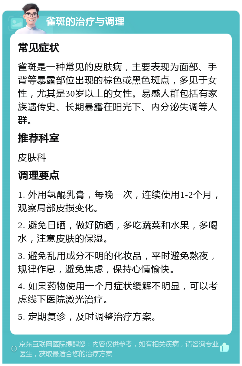 雀斑的治疗与调理 常见症状 雀斑是一种常见的皮肤病，主要表现为面部、手背等暴露部位出现的棕色或黑色斑点，多见于女性，尤其是30岁以上的女性。易感人群包括有家族遗传史、长期暴露在阳光下、内分泌失调等人群。 推荐科室 皮肤科 调理要点 1. 外用氢醌乳膏，每晚一次，连续使用1-2个月，观察局部皮损变化。 2. 避免日晒，做好防晒，多吃蔬菜和水果，多喝水，注意皮肤的保湿。 3. 避免乱用成分不明的化妆品，平时避免熬夜，规律作息，避免焦虑，保持心情愉快。 4. 如果药物使用一个月症状缓解不明显，可以考虑线下医院激光治疗。 5. 定期复诊，及时调整治疗方案。