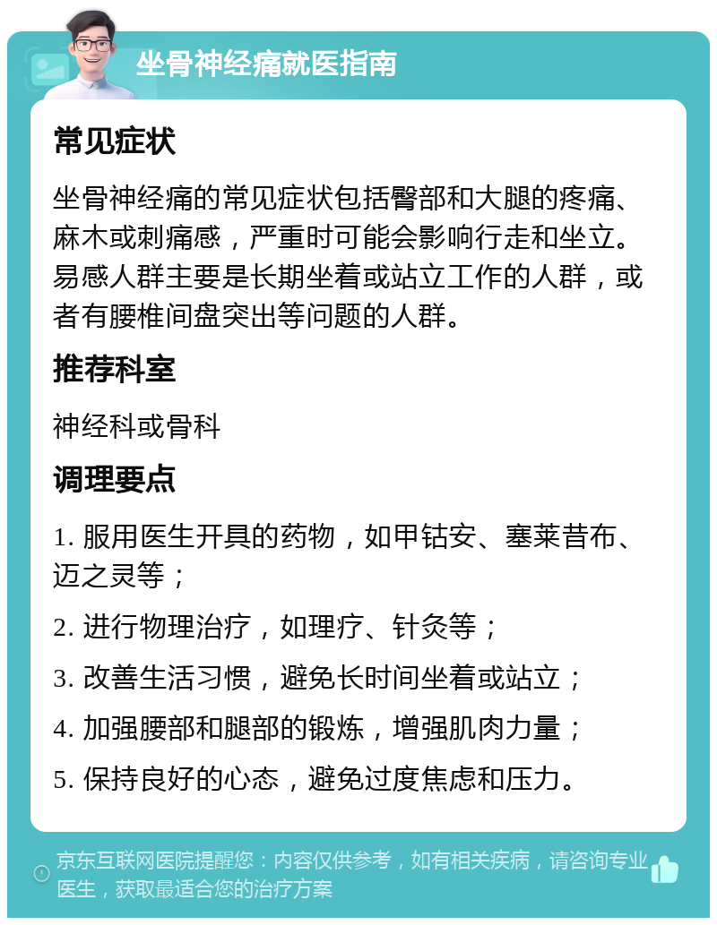 坐骨神经痛就医指南 常见症状 坐骨神经痛的常见症状包括臀部和大腿的疼痛、麻木或刺痛感，严重时可能会影响行走和坐立。易感人群主要是长期坐着或站立工作的人群，或者有腰椎间盘突出等问题的人群。 推荐科室 神经科或骨科 调理要点 1. 服用医生开具的药物，如甲钴安、塞莱昔布、迈之灵等； 2. 进行物理治疗，如理疗、针灸等； 3. 改善生活习惯，避免长时间坐着或站立； 4. 加强腰部和腿部的锻炼，增强肌肉力量； 5. 保持良好的心态，避免过度焦虑和压力。