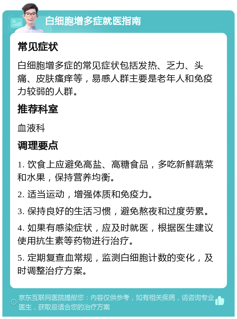 白细胞增多症就医指南 常见症状 白细胞增多症的常见症状包括发热、乏力、头痛、皮肤瘙痒等，易感人群主要是老年人和免疫力较弱的人群。 推荐科室 血液科 调理要点 1. 饮食上应避免高盐、高糖食品，多吃新鲜蔬菜和水果，保持营养均衡。 2. 适当运动，增强体质和免疫力。 3. 保持良好的生活习惯，避免熬夜和过度劳累。 4. 如果有感染症状，应及时就医，根据医生建议使用抗生素等药物进行治疗。 5. 定期复查血常规，监测白细胞计数的变化，及时调整治疗方案。