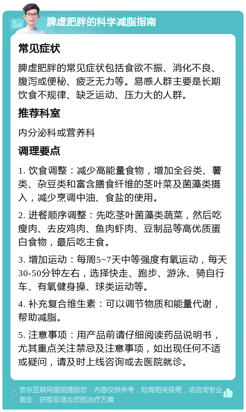 脾虚肥胖的科学减脂指南 常见症状 脾虚肥胖的常见症状包括食欲不振、消化不良、腹泻或便秘、疲乏无力等。易感人群主要是长期饮食不规律、缺乏运动、压力大的人群。 推荐科室 内分泌科或营养科 调理要点 1. 饮食调整：减少高能量食物，增加全谷类、薯类、杂豆类和富含膳食纤维的茎叶菜及菌藻类摄入，减少烹调中油、食盐的使用。 2. 进餐顺序调整：先吃茎叶菌藻类蔬菜，然后吃瘦肉、去皮鸡肉、鱼肉虾肉、豆制品等高优质蛋白食物，最后吃主食。 3. 增加运动：每周5~7天中等强度有氧运动，每天30-50分钟左右，选择快走、跑步、游泳、骑自行车、有氧健身操、球类运动等。 4. 补充复合维生素：可以调节物质和能量代谢，帮助减脂。 5. 注意事项：用产品前请仔细阅读药品说明书，尤其重点关注禁忌及注意事项，如出现任何不适或疑问，请及时上线咨询或去医院就诊。